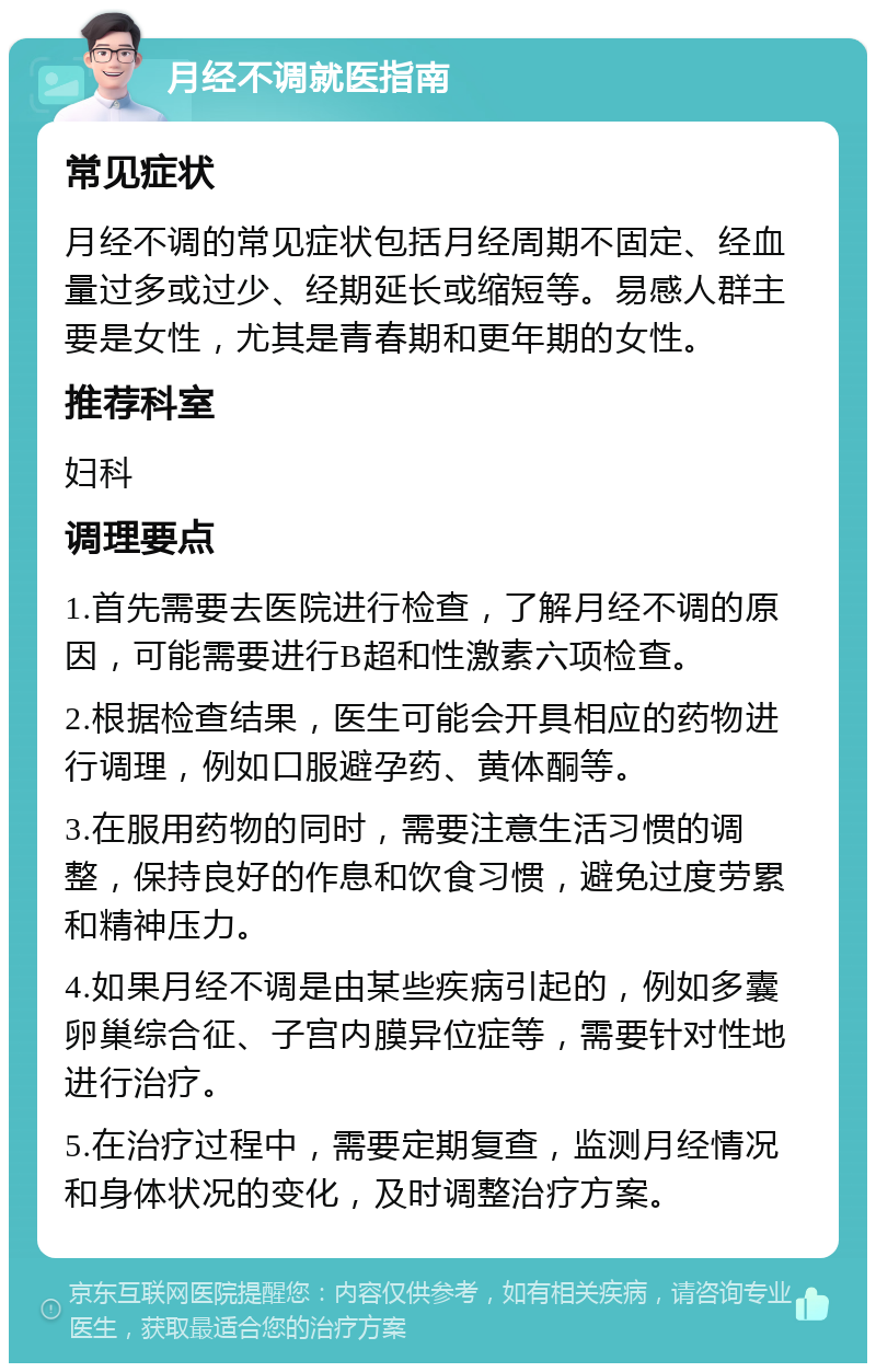 月经不调就医指南 常见症状 月经不调的常见症状包括月经周期不固定、经血量过多或过少、经期延长或缩短等。易感人群主要是女性，尤其是青春期和更年期的女性。 推荐科室 妇科 调理要点 1.首先需要去医院进行检查，了解月经不调的原因，可能需要进行B超和性激素六项检查。 2.根据检查结果，医生可能会开具相应的药物进行调理，例如口服避孕药、黄体酮等。 3.在服用药物的同时，需要注意生活习惯的调整，保持良好的作息和饮食习惯，避免过度劳累和精神压力。 4.如果月经不调是由某些疾病引起的，例如多囊卵巢综合征、子宫内膜异位症等，需要针对性地进行治疗。 5.在治疗过程中，需要定期复查，监测月经情况和身体状况的变化，及时调整治疗方案。