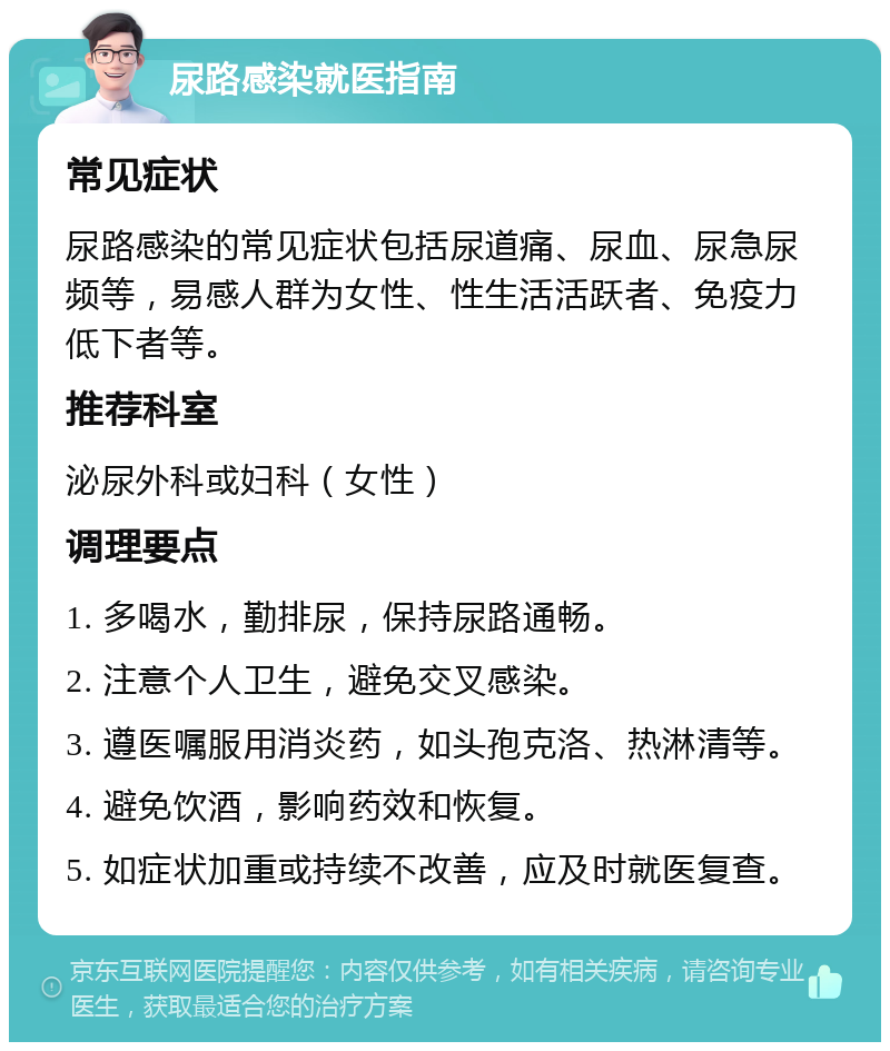 尿路感染就医指南 常见症状 尿路感染的常见症状包括尿道痛、尿血、尿急尿频等，易感人群为女性、性生活活跃者、免疫力低下者等。 推荐科室 泌尿外科或妇科（女性） 调理要点 1. 多喝水，勤排尿，保持尿路通畅。 2. 注意个人卫生，避免交叉感染。 3. 遵医嘱服用消炎药，如头孢克洛、热淋清等。 4. 避免饮酒，影响药效和恢复。 5. 如症状加重或持续不改善，应及时就医复查。