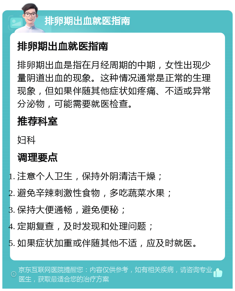 排卵期出血就医指南 排卵期出血就医指南 排卵期出血是指在月经周期的中期，女性出现少量阴道出血的现象。这种情况通常是正常的生理现象，但如果伴随其他症状如疼痛、不适或异常分泌物，可能需要就医检查。 推荐科室 妇科 调理要点 注意个人卫生，保持外阴清洁干燥； 避免辛辣刺激性食物，多吃蔬菜水果； 保持大便通畅，避免便秘； 定期复查，及时发现和处理问题； 如果症状加重或伴随其他不适，应及时就医。