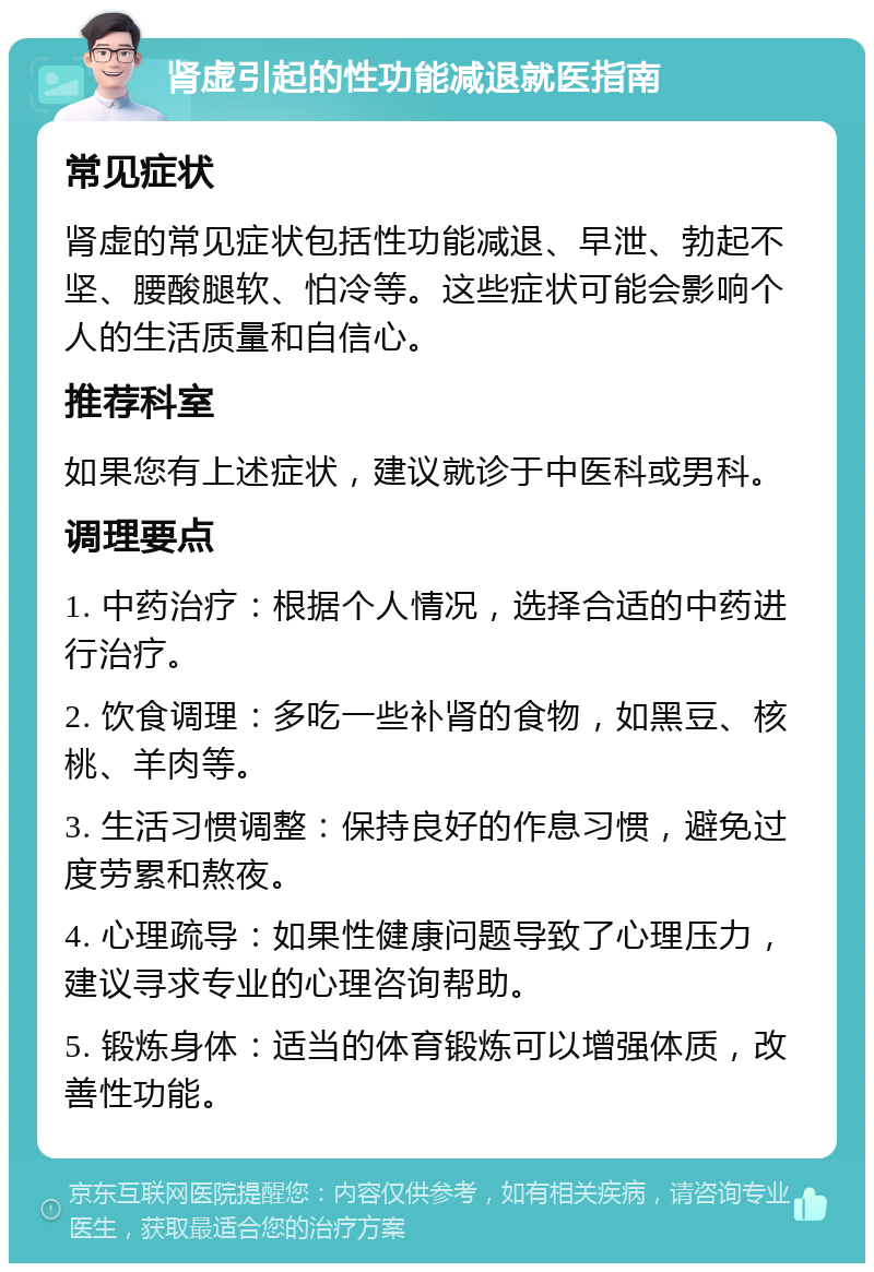 肾虚引起的性功能减退就医指南 常见症状 肾虚的常见症状包括性功能减退、早泄、勃起不坚、腰酸腿软、怕冷等。这些症状可能会影响个人的生活质量和自信心。 推荐科室 如果您有上述症状，建议就诊于中医科或男科。 调理要点 1. 中药治疗：根据个人情况，选择合适的中药进行治疗。 2. 饮食调理：多吃一些补肾的食物，如黑豆、核桃、羊肉等。 3. 生活习惯调整：保持良好的作息习惯，避免过度劳累和熬夜。 4. 心理疏导：如果性健康问题导致了心理压力，建议寻求专业的心理咨询帮助。 5. 锻炼身体：适当的体育锻炼可以增强体质，改善性功能。