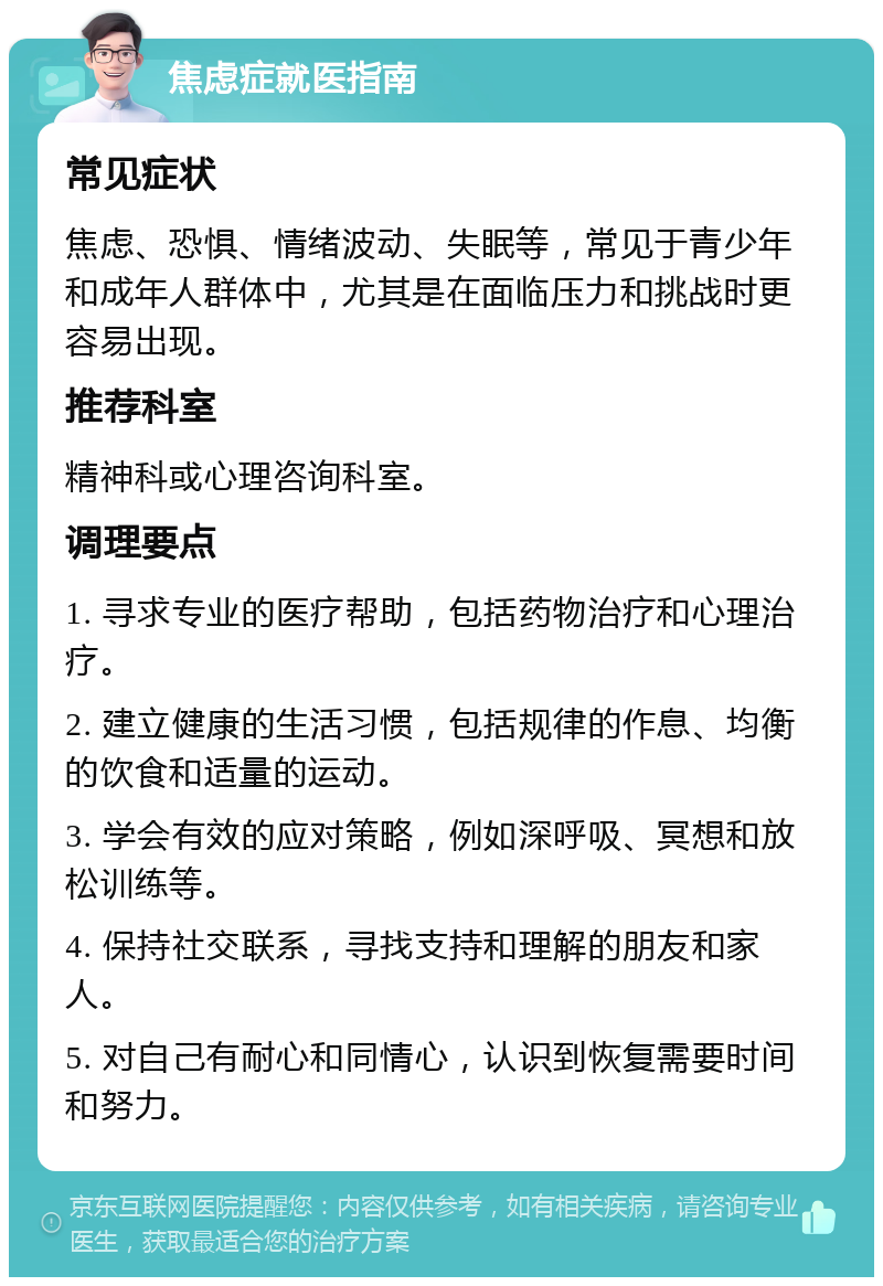 焦虑症就医指南 常见症状 焦虑、恐惧、情绪波动、失眠等，常见于青少年和成年人群体中，尤其是在面临压力和挑战时更容易出现。 推荐科室 精神科或心理咨询科室。 调理要点 1. 寻求专业的医疗帮助，包括药物治疗和心理治疗。 2. 建立健康的生活习惯，包括规律的作息、均衡的饮食和适量的运动。 3. 学会有效的应对策略，例如深呼吸、冥想和放松训练等。 4. 保持社交联系，寻找支持和理解的朋友和家人。 5. 对自己有耐心和同情心，认识到恢复需要时间和努力。