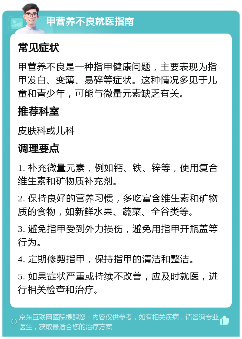 甲营养不良就医指南 常见症状 甲营养不良是一种指甲健康问题，主要表现为指甲发白、变薄、易碎等症状。这种情况多见于儿童和青少年，可能与微量元素缺乏有关。 推荐科室 皮肤科或儿科 调理要点 1. 补充微量元素，例如钙、铁、锌等，使用复合维生素和矿物质补充剂。 2. 保持良好的营养习惯，多吃富含维生素和矿物质的食物，如新鲜水果、蔬菜、全谷类等。 3. 避免指甲受到外力损伤，避免用指甲开瓶盖等行为。 4. 定期修剪指甲，保持指甲的清洁和整洁。 5. 如果症状严重或持续不改善，应及时就医，进行相关检查和治疗。