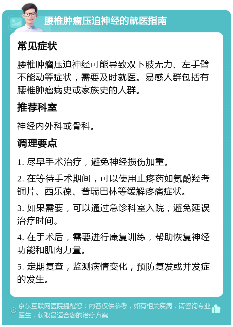 腰椎肿瘤压迫神经的就医指南 常见症状 腰椎肿瘤压迫神经可能导致双下肢无力、左手臂不能动等症状，需要及时就医。易感人群包括有腰椎肿瘤病史或家族史的人群。 推荐科室 神经内外科或骨科。 调理要点 1. 尽早手术治疗，避免神经损伤加重。 2. 在等待手术期间，可以使用止疼药如氨酚羟考铜片、西乐葆、普瑞巴林等缓解疼痛症状。 3. 如果需要，可以通过急诊科室入院，避免延误治疗时间。 4. 在手术后，需要进行康复训练，帮助恢复神经功能和肌肉力量。 5. 定期复查，监测病情变化，预防复发或并发症的发生。