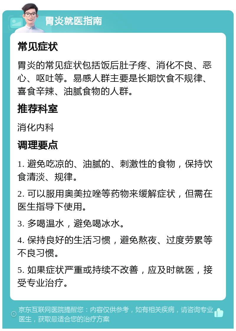 胃炎就医指南 常见症状 胃炎的常见症状包括饭后肚子疼、消化不良、恶心、呕吐等。易感人群主要是长期饮食不规律、喜食辛辣、油腻食物的人群。 推荐科室 消化内科 调理要点 1. 避免吃凉的、油腻的、刺激性的食物，保持饮食清淡、规律。 2. 可以服用奥美拉唑等药物来缓解症状，但需在医生指导下使用。 3. 多喝温水，避免喝冰水。 4. 保持良好的生活习惯，避免熬夜、过度劳累等不良习惯。 5. 如果症状严重或持续不改善，应及时就医，接受专业治疗。