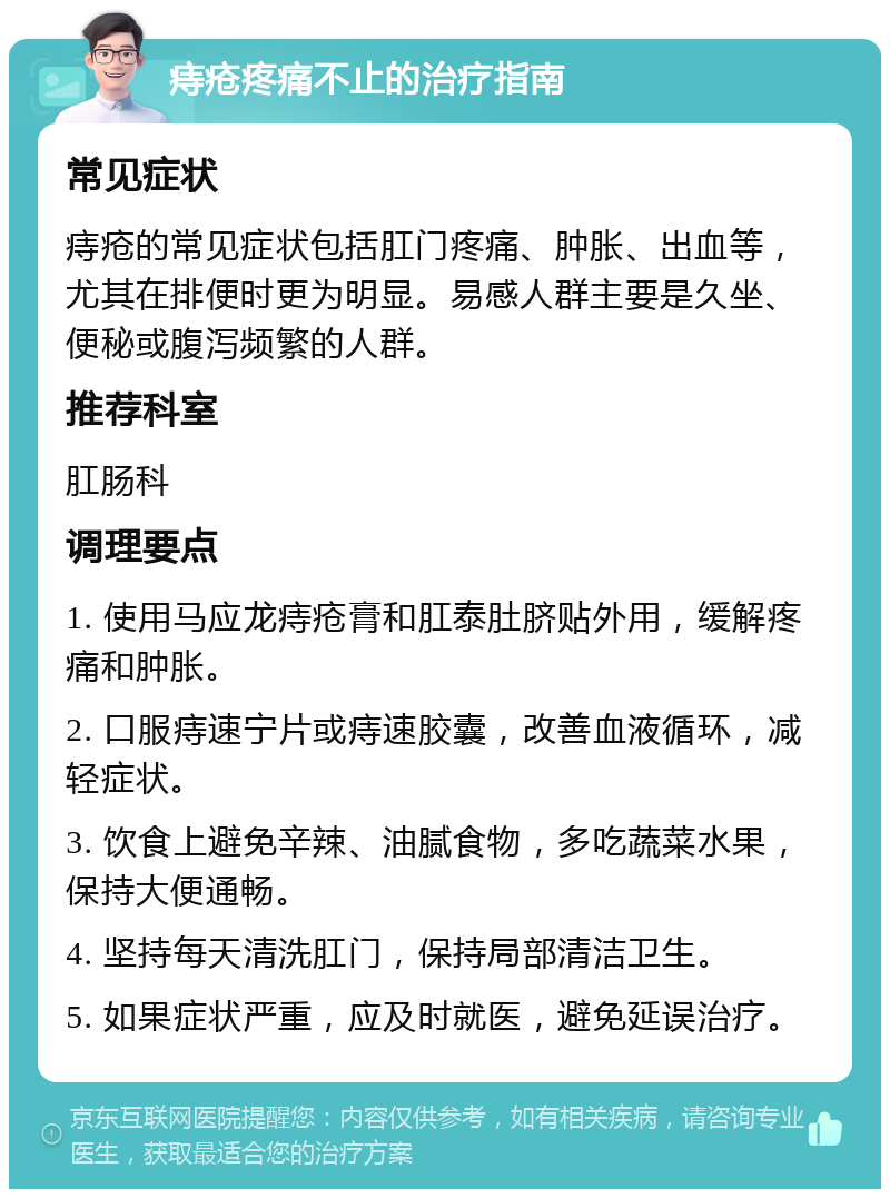 痔疮疼痛不止的治疗指南 常见症状 痔疮的常见症状包括肛门疼痛、肿胀、出血等，尤其在排便时更为明显。易感人群主要是久坐、便秘或腹泻频繁的人群。 推荐科室 肛肠科 调理要点 1. 使用马应龙痔疮膏和肛泰肚脐贴外用，缓解疼痛和肿胀。 2. 口服痔速宁片或痔速胶囊，改善血液循环，减轻症状。 3. 饮食上避免辛辣、油腻食物，多吃蔬菜水果，保持大便通畅。 4. 坚持每天清洗肛门，保持局部清洁卫生。 5. 如果症状严重，应及时就医，避免延误治疗。