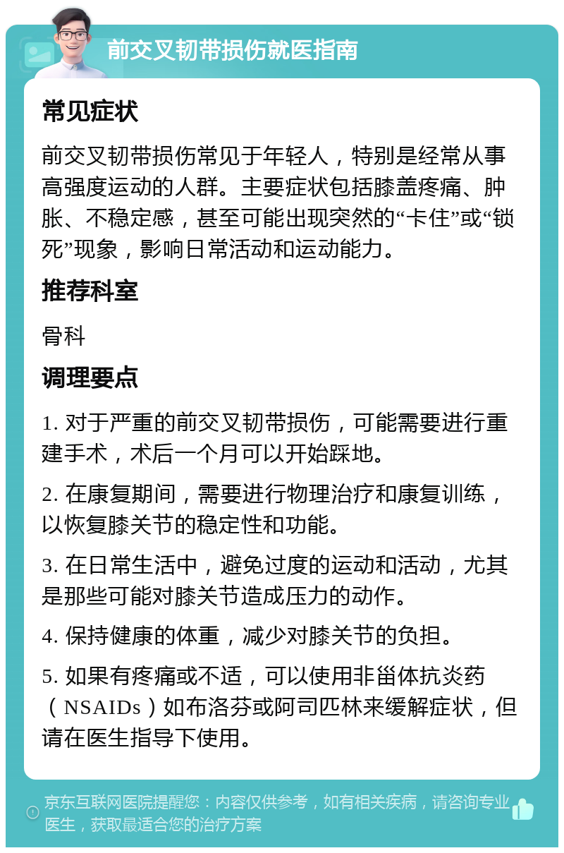 前交叉韧带损伤就医指南 常见症状 前交叉韧带损伤常见于年轻人，特别是经常从事高强度运动的人群。主要症状包括膝盖疼痛、肿胀、不稳定感，甚至可能出现突然的“卡住”或“锁死”现象，影响日常活动和运动能力。 推荐科室 骨科 调理要点 1. 对于严重的前交叉韧带损伤，可能需要进行重建手术，术后一个月可以开始踩地。 2. 在康复期间，需要进行物理治疗和康复训练，以恢复膝关节的稳定性和功能。 3. 在日常生活中，避免过度的运动和活动，尤其是那些可能对膝关节造成压力的动作。 4. 保持健康的体重，减少对膝关节的负担。 5. 如果有疼痛或不适，可以使用非甾体抗炎药（NSAIDs）如布洛芬或阿司匹林来缓解症状，但请在医生指导下使用。