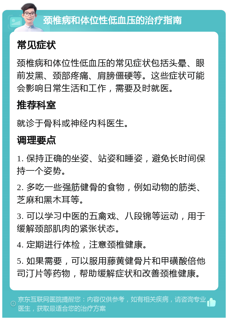 颈椎病和体位性低血压的治疗指南 常见症状 颈椎病和体位性低血压的常见症状包括头晕、眼前发黑、颈部疼痛、肩膀僵硬等。这些症状可能会影响日常生活和工作，需要及时就医。 推荐科室 就诊于骨科或神经内科医生。 调理要点 1. 保持正确的坐姿、站姿和睡姿，避免长时间保持一个姿势。 2. 多吃一些强筋健骨的食物，例如动物的筋类、芝麻和黑木耳等。 3. 可以学习中医的五禽戏、八段锦等运动，用于缓解颈部肌肉的紧张状态。 4. 定期进行体检，注意颈椎健康。 5. 如果需要，可以服用藤黄健骨片和甲磺酸倍他司汀片等药物，帮助缓解症状和改善颈椎健康。