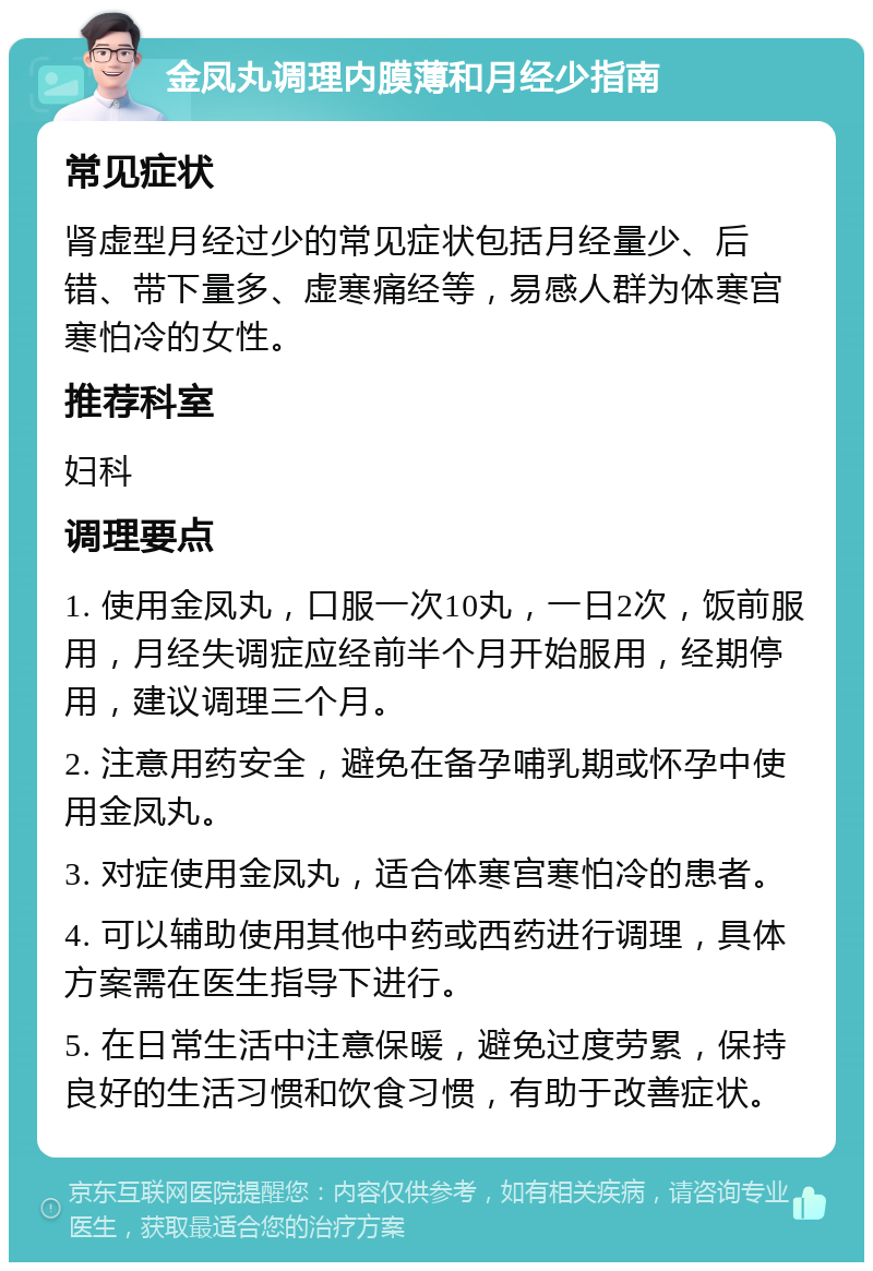 金凤丸调理内膜薄和月经少指南 常见症状 肾虚型月经过少的常见症状包括月经量少、后错、带下量多、虚寒痛经等，易感人群为体寒宫寒怕冷的女性。 推荐科室 妇科 调理要点 1. 使用金凤丸，口服一次10丸，一日2次，饭前服用，月经失调症应经前半个月开始服用，经期停用，建议调理三个月。 2. 注意用药安全，避免在备孕哺乳期或怀孕中使用金凤丸。 3. 对症使用金凤丸，适合体寒宫寒怕冷的患者。 4. 可以辅助使用其他中药或西药进行调理，具体方案需在医生指导下进行。 5. 在日常生活中注意保暖，避免过度劳累，保持良好的生活习惯和饮食习惯，有助于改善症状。