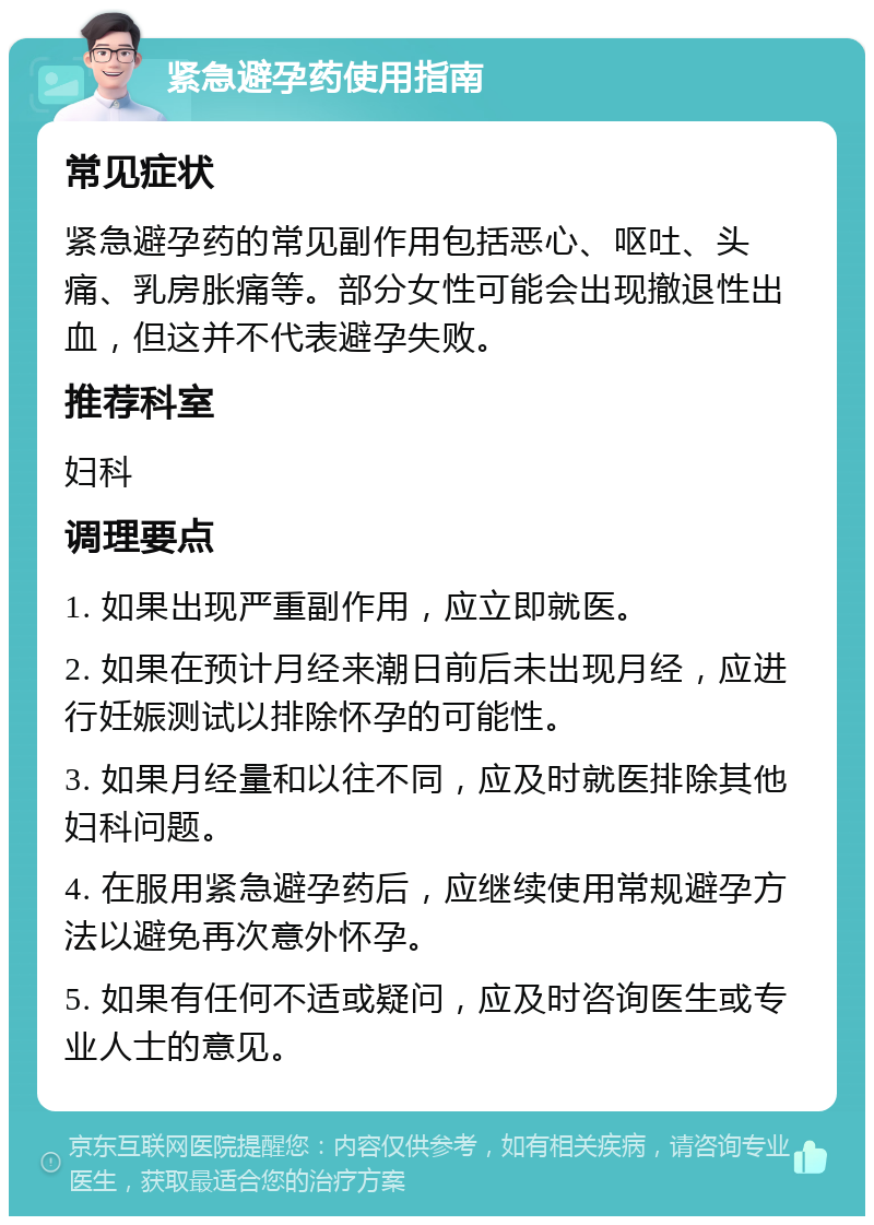 紧急避孕药使用指南 常见症状 紧急避孕药的常见副作用包括恶心、呕吐、头痛、乳房胀痛等。部分女性可能会出现撤退性出血，但这并不代表避孕失败。 推荐科室 妇科 调理要点 1. 如果出现严重副作用，应立即就医。 2. 如果在预计月经来潮日前后未出现月经，应进行妊娠测试以排除怀孕的可能性。 3. 如果月经量和以往不同，应及时就医排除其他妇科问题。 4. 在服用紧急避孕药后，应继续使用常规避孕方法以避免再次意外怀孕。 5. 如果有任何不适或疑问，应及时咨询医生或专业人士的意见。