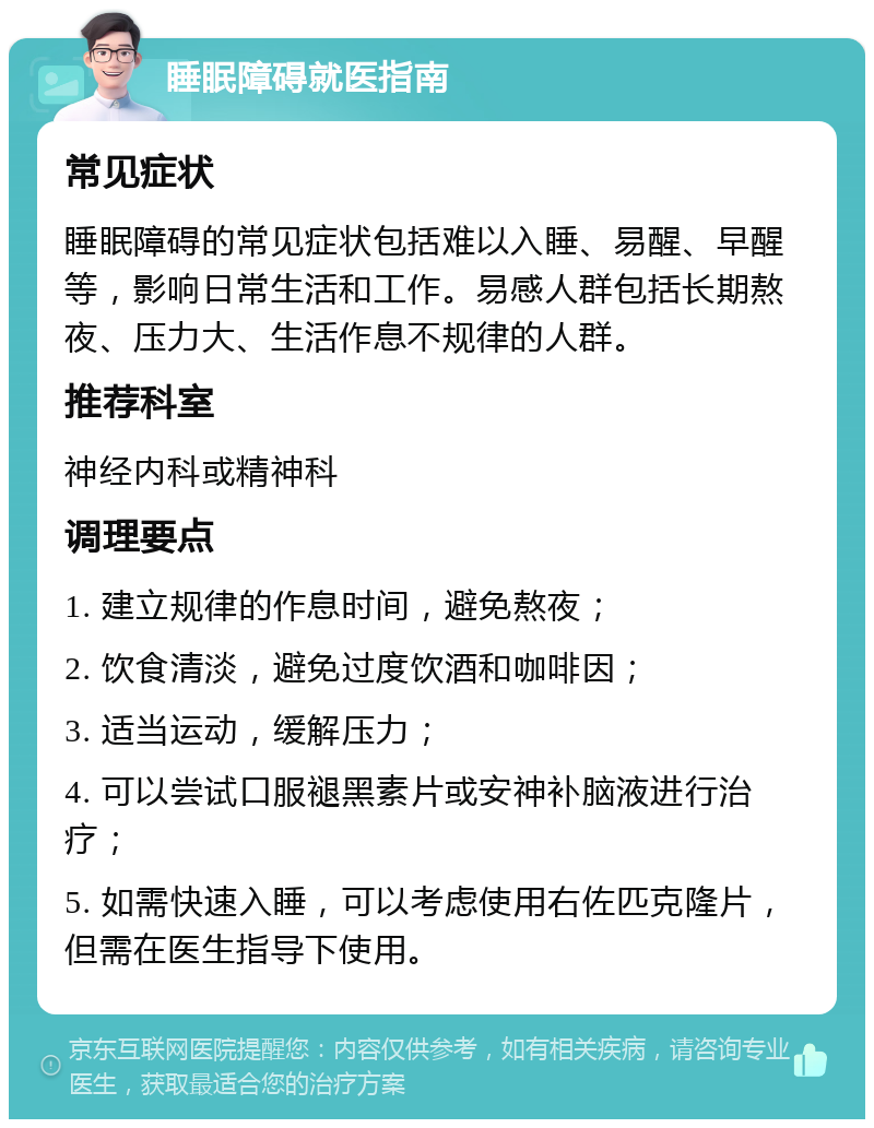 睡眠障碍就医指南 常见症状 睡眠障碍的常见症状包括难以入睡、易醒、早醒等，影响日常生活和工作。易感人群包括长期熬夜、压力大、生活作息不规律的人群。 推荐科室 神经内科或精神科 调理要点 1. 建立规律的作息时间，避免熬夜； 2. 饮食清淡，避免过度饮酒和咖啡因； 3. 适当运动，缓解压力； 4. 可以尝试口服褪黑素片或安神补脑液进行治疗； 5. 如需快速入睡，可以考虑使用右佐匹克隆片，但需在医生指导下使用。