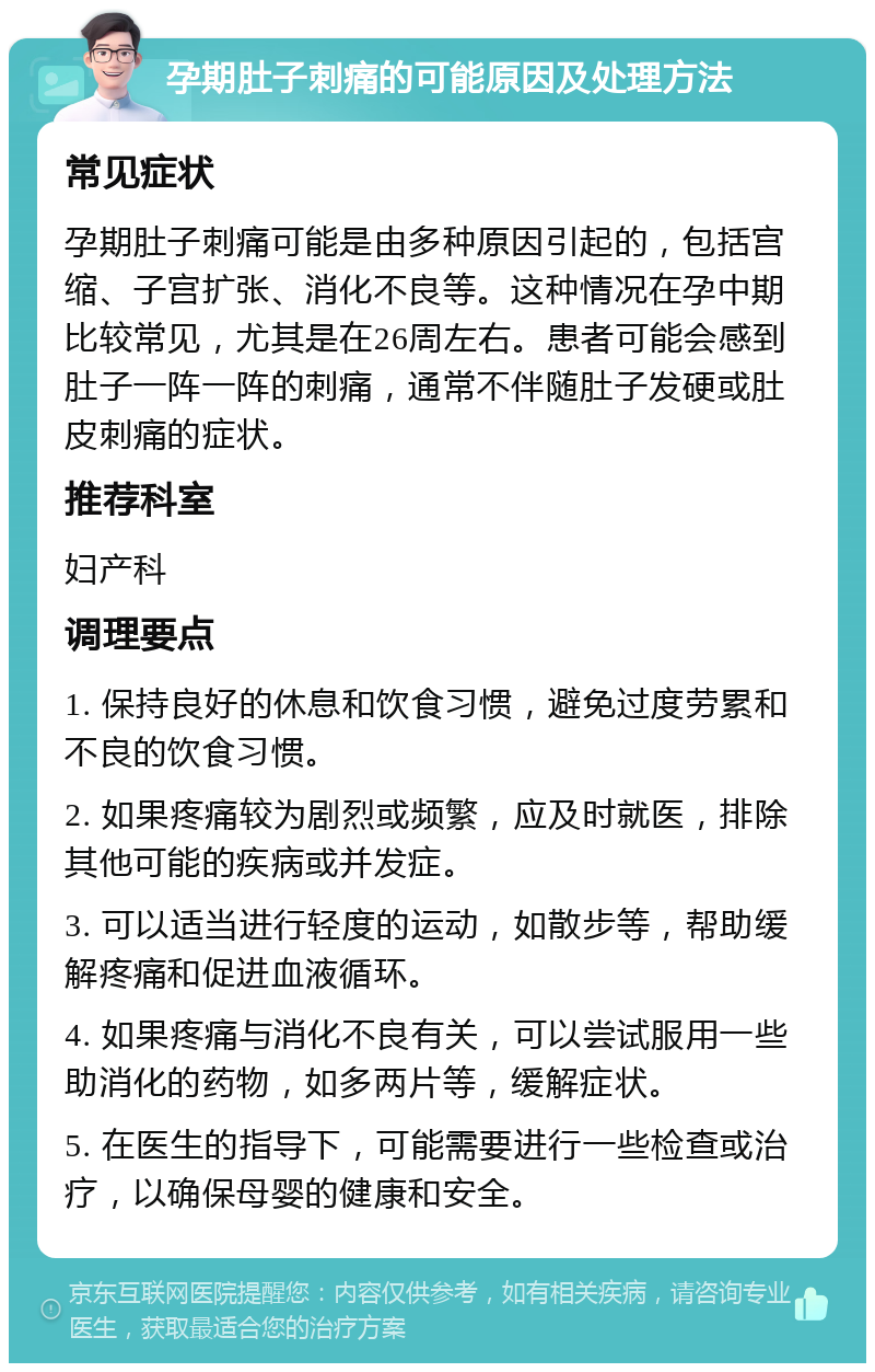 孕期肚子刺痛的可能原因及处理方法 常见症状 孕期肚子刺痛可能是由多种原因引起的，包括宫缩、子宫扩张、消化不良等。这种情况在孕中期比较常见，尤其是在26周左右。患者可能会感到肚子一阵一阵的刺痛，通常不伴随肚子发硬或肚皮刺痛的症状。 推荐科室 妇产科 调理要点 1. 保持良好的休息和饮食习惯，避免过度劳累和不良的饮食习惯。 2. 如果疼痛较为剧烈或频繁，应及时就医，排除其他可能的疾病或并发症。 3. 可以适当进行轻度的运动，如散步等，帮助缓解疼痛和促进血液循环。 4. 如果疼痛与消化不良有关，可以尝试服用一些助消化的药物，如多两片等，缓解症状。 5. 在医生的指导下，可能需要进行一些检查或治疗，以确保母婴的健康和安全。