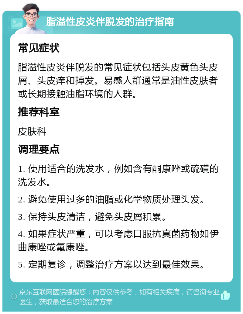 脂溢性皮炎伴脱发的治疗指南 常见症状 脂溢性皮炎伴脱发的常见症状包括头皮黄色头皮屑、头皮痒和掉发。易感人群通常是油性皮肤者或长期接触油脂环境的人群。 推荐科室 皮肤科 调理要点 1. 使用适合的洗发水，例如含有酮康唑或硫磺的洗发水。 2. 避免使用过多的油脂或化学物质处理头发。 3. 保持头皮清洁，避免头皮屑积累。 4. 如果症状严重，可以考虑口服抗真菌药物如伊曲康唑或氟康唑。 5. 定期复诊，调整治疗方案以达到最佳效果。