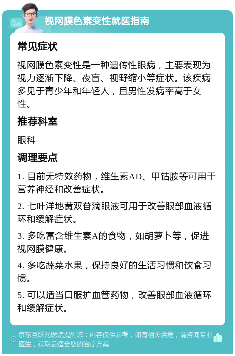 视网膜色素变性就医指南 常见症状 视网膜色素变性是一种遗传性眼病，主要表现为视力逐渐下降、夜盲、视野缩小等症状。该疾病多见于青少年和年轻人，且男性发病率高于女性。 推荐科室 眼科 调理要点 1. 目前无特效药物，维生素AD、甲钴胺等可用于营养神经和改善症状。 2. 七叶洋地黄双苷滴眼液可用于改善眼部血液循环和缓解症状。 3. 多吃富含维生素A的食物，如胡萝卜等，促进视网膜健康。 4. 多吃蔬菜水果，保持良好的生活习惯和饮食习惯。 5. 可以适当口服扩血管药物，改善眼部血液循环和缓解症状。