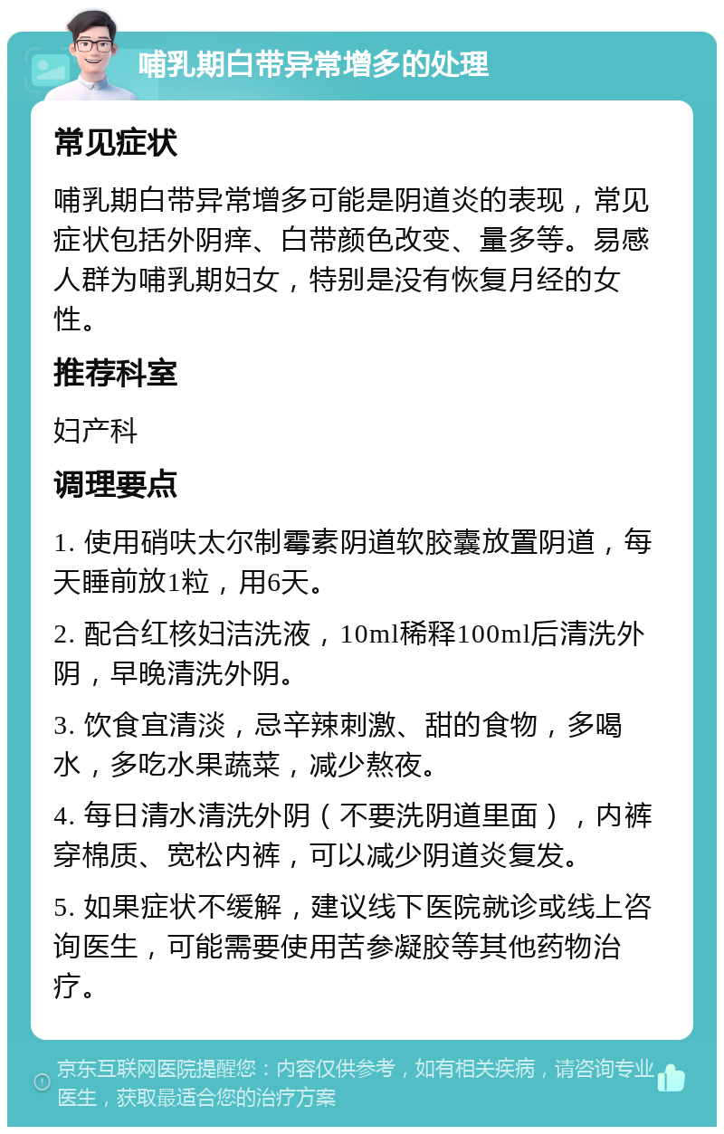 哺乳期白带异常增多的处理 常见症状 哺乳期白带异常增多可能是阴道炎的表现，常见症状包括外阴痒、白带颜色改变、量多等。易感人群为哺乳期妇女，特别是没有恢复月经的女性。 推荐科室 妇产科 调理要点 1. 使用硝呋太尔制霉素阴道软胶囊放置阴道，每天睡前放1粒，用6天。 2. 配合红核妇洁洗液，10ml稀释100ml后清洗外阴，早晚清洗外阴。 3. 饮食宜清淡，忌辛辣刺激、甜的食物，多喝水，多吃水果蔬菜，减少熬夜。 4. 每日清水清洗外阴（不要洗阴道里面），内裤穿棉质、宽松内裤，可以减少阴道炎复发。 5. 如果症状不缓解，建议线下医院就诊或线上咨询医生，可能需要使用苦参凝胶等其他药物治疗。