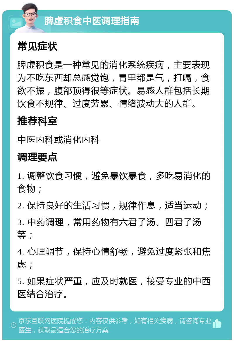 脾虚积食中医调理指南 常见症状 脾虚积食是一种常见的消化系统疾病，主要表现为不吃东西却总感觉饱，胃里都是气，打嗝，食欲不振，腹部顶得很等症状。易感人群包括长期饮食不规律、过度劳累、情绪波动大的人群。 推荐科室 中医内科或消化内科 调理要点 1. 调整饮食习惯，避免暴饮暴食，多吃易消化的食物； 2. 保持良好的生活习惯，规律作息，适当运动； 3. 中药调理，常用药物有六君子汤、四君子汤等； 4. 心理调节，保持心情舒畅，避免过度紧张和焦虑； 5. 如果症状严重，应及时就医，接受专业的中西医结合治疗。