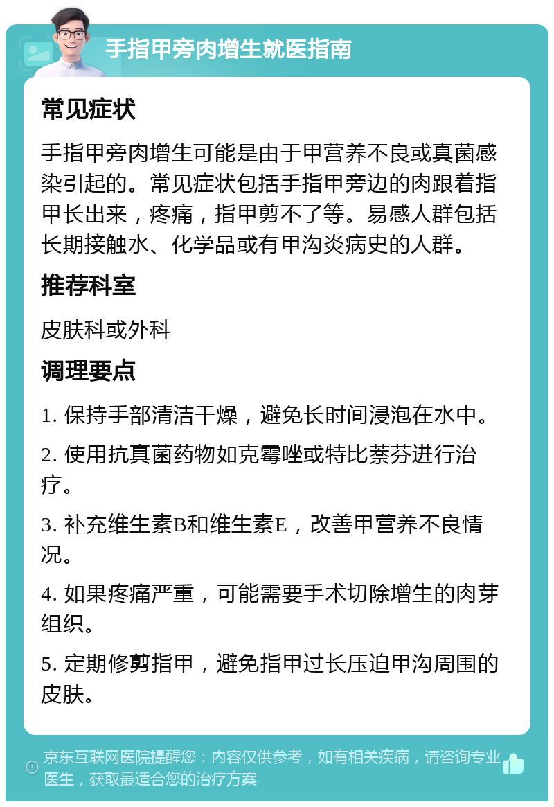 手指甲旁肉增生就医指南 常见症状 手指甲旁肉增生可能是由于甲营养不良或真菌感染引起的。常见症状包括手指甲旁边的肉跟着指甲长出来，疼痛，指甲剪不了等。易感人群包括长期接触水、化学品或有甲沟炎病史的人群。 推荐科室 皮肤科或外科 调理要点 1. 保持手部清洁干燥，避免长时间浸泡在水中。 2. 使用抗真菌药物如克霉唑或特比萘芬进行治疗。 3. 补充维生素B和维生素E，改善甲营养不良情况。 4. 如果疼痛严重，可能需要手术切除增生的肉芽组织。 5. 定期修剪指甲，避免指甲过长压迫甲沟周围的皮肤。