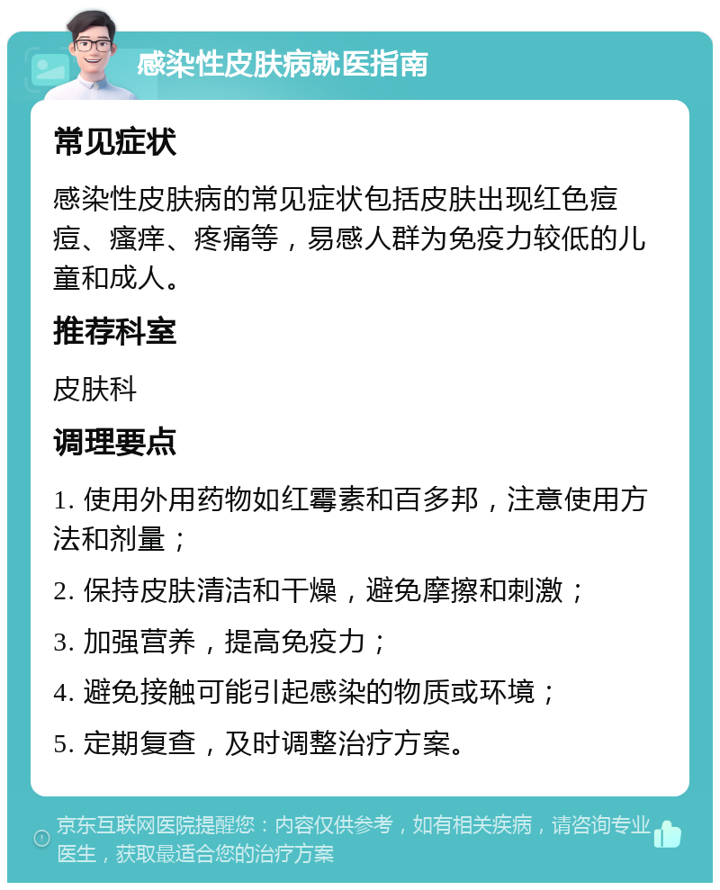 感染性皮肤病就医指南 常见症状 感染性皮肤病的常见症状包括皮肤出现红色痘痘、瘙痒、疼痛等，易感人群为免疫力较低的儿童和成人。 推荐科室 皮肤科 调理要点 1. 使用外用药物如红霉素和百多邦，注意使用方法和剂量； 2. 保持皮肤清洁和干燥，避免摩擦和刺激； 3. 加强营养，提高免疫力； 4. 避免接触可能引起感染的物质或环境； 5. 定期复查，及时调整治疗方案。