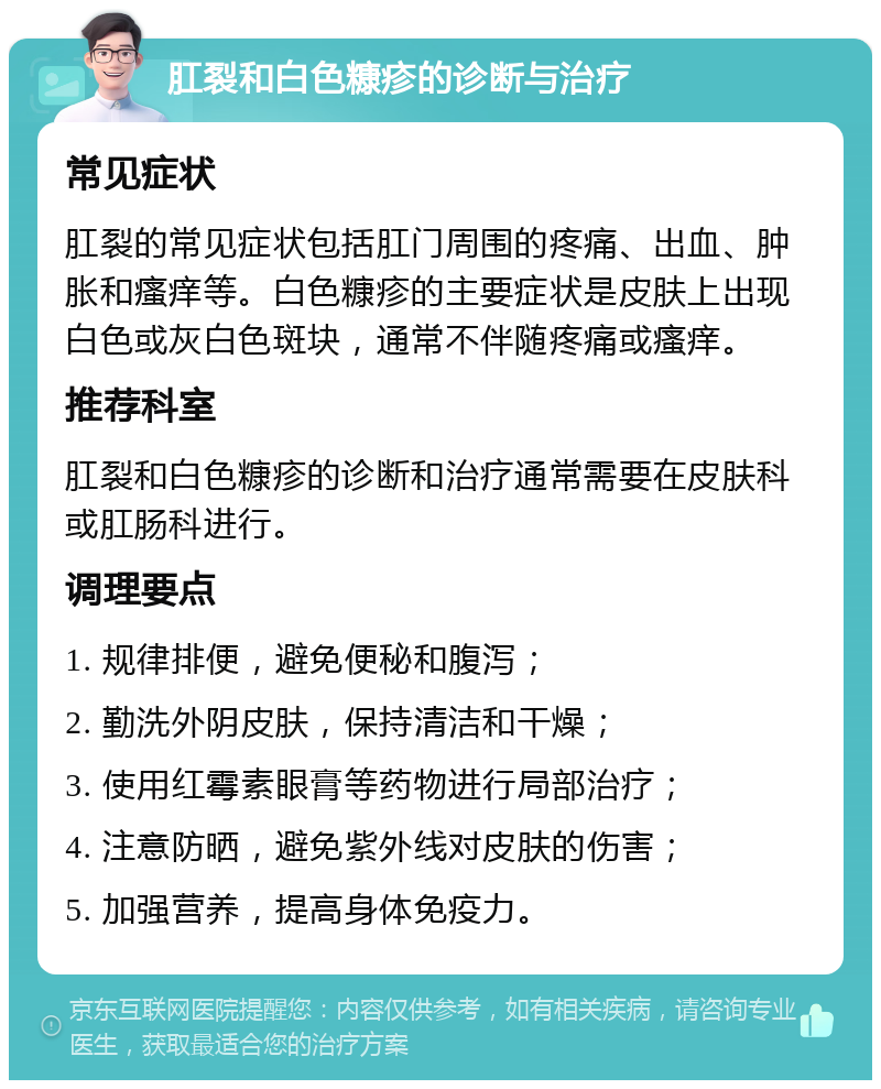 肛裂和白色糠疹的诊断与治疗 常见症状 肛裂的常见症状包括肛门周围的疼痛、出血、肿胀和瘙痒等。白色糠疹的主要症状是皮肤上出现白色或灰白色斑块，通常不伴随疼痛或瘙痒。 推荐科室 肛裂和白色糠疹的诊断和治疗通常需要在皮肤科或肛肠科进行。 调理要点 1. 规律排便，避免便秘和腹泻； 2. 勤洗外阴皮肤，保持清洁和干燥； 3. 使用红霉素眼膏等药物进行局部治疗； 4. 注意防晒，避免紫外线对皮肤的伤害； 5. 加强营养，提高身体免疫力。