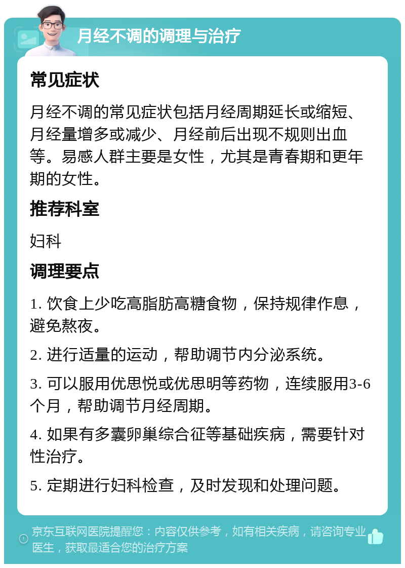 月经不调的调理与治疗 常见症状 月经不调的常见症状包括月经周期延长或缩短、月经量增多或减少、月经前后出现不规则出血等。易感人群主要是女性，尤其是青春期和更年期的女性。 推荐科室 妇科 调理要点 1. 饮食上少吃高脂肪高糖食物，保持规律作息，避免熬夜。 2. 进行适量的运动，帮助调节内分泌系统。 3. 可以服用优思悦或优思明等药物，连续服用3-6个月，帮助调节月经周期。 4. 如果有多囊卵巢综合征等基础疾病，需要针对性治疗。 5. 定期进行妇科检查，及时发现和处理问题。