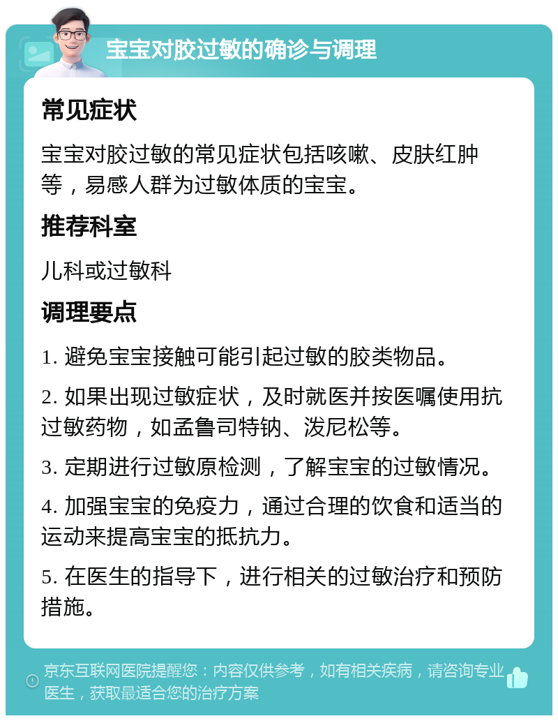 宝宝对胶过敏的确诊与调理 常见症状 宝宝对胶过敏的常见症状包括咳嗽、皮肤红肿等，易感人群为过敏体质的宝宝。 推荐科室 儿科或过敏科 调理要点 1. 避免宝宝接触可能引起过敏的胶类物品。 2. 如果出现过敏症状，及时就医并按医嘱使用抗过敏药物，如孟鲁司特钠、泼尼松等。 3. 定期进行过敏原检测，了解宝宝的过敏情况。 4. 加强宝宝的免疫力，通过合理的饮食和适当的运动来提高宝宝的抵抗力。 5. 在医生的指导下，进行相关的过敏治疗和预防措施。