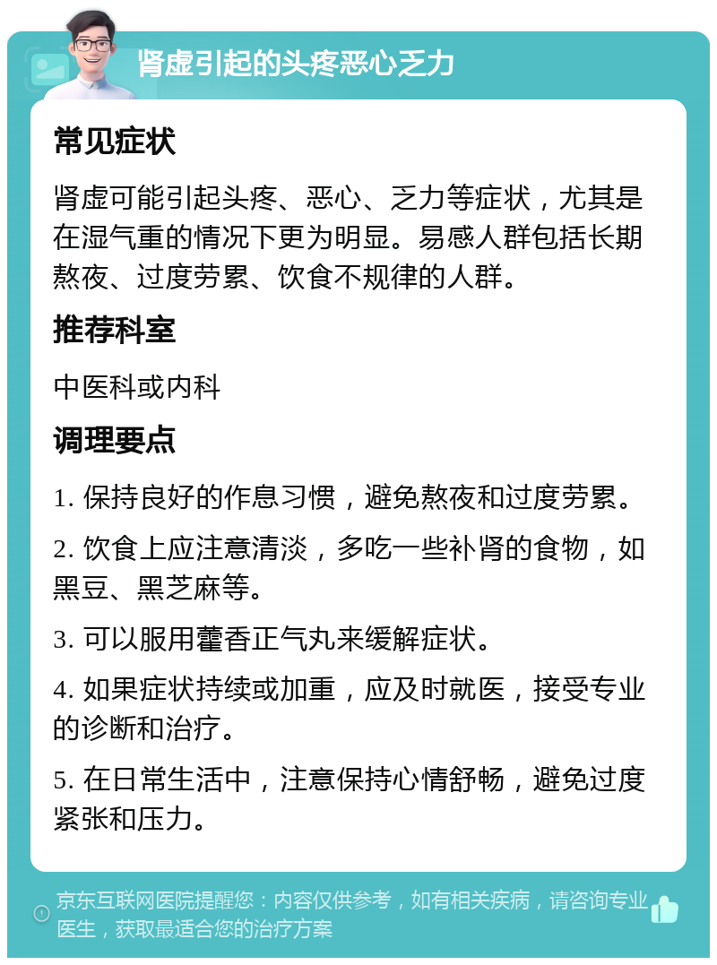 肾虚引起的头疼恶心乏力 常见症状 肾虚可能引起头疼、恶心、乏力等症状，尤其是在湿气重的情况下更为明显。易感人群包括长期熬夜、过度劳累、饮食不规律的人群。 推荐科室 中医科或内科 调理要点 1. 保持良好的作息习惯，避免熬夜和过度劳累。 2. 饮食上应注意清淡，多吃一些补肾的食物，如黑豆、黑芝麻等。 3. 可以服用藿香正气丸来缓解症状。 4. 如果症状持续或加重，应及时就医，接受专业的诊断和治疗。 5. 在日常生活中，注意保持心情舒畅，避免过度紧张和压力。