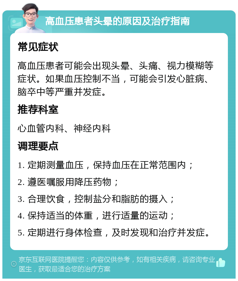 高血压患者头晕的原因及治疗指南 常见症状 高血压患者可能会出现头晕、头痛、视力模糊等症状。如果血压控制不当，可能会引发心脏病、脑卒中等严重并发症。 推荐科室 心血管内科、神经内科 调理要点 1. 定期测量血压，保持血压在正常范围内； 2. 遵医嘱服用降压药物； 3. 合理饮食，控制盐分和脂肪的摄入； 4. 保持适当的体重，进行适量的运动； 5. 定期进行身体检查，及时发现和治疗并发症。