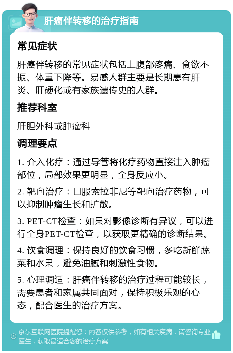 肝癌伴转移的治疗指南 常见症状 肝癌伴转移的常见症状包括上腹部疼痛、食欲不振、体重下降等。易感人群主要是长期患有肝炎、肝硬化或有家族遗传史的人群。 推荐科室 肝胆外科或肿瘤科 调理要点 1. 介入化疗：通过导管将化疗药物直接注入肿瘤部位，局部效果更明显，全身反应小。 2. 靶向治疗：口服索拉非尼等靶向治疗药物，可以抑制肿瘤生长和扩散。 3. PET-CT检查：如果对影像诊断有异议，可以进行全身PET-CT检查，以获取更精确的诊断结果。 4. 饮食调理：保持良好的饮食习惯，多吃新鲜蔬菜和水果，避免油腻和刺激性食物。 5. 心理调适：肝癌伴转移的治疗过程可能较长，需要患者和家属共同面对，保持积极乐观的心态，配合医生的治疗方案。