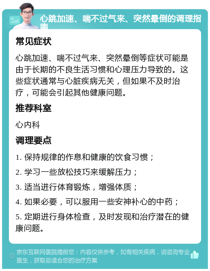 心跳加速、喘不过气来、突然晕倒的调理指南 常见症状 心跳加速、喘不过气来、突然晕倒等症状可能是由于长期的不良生活习惯和心理压力导致的。这些症状通常与心脏疾病无关，但如果不及时治疗，可能会引起其他健康问题。 推荐科室 心内科 调理要点 1. 保持规律的作息和健康的饮食习惯； 2. 学习一些放松技巧来缓解压力； 3. 适当进行体育锻炼，增强体质； 4. 如果必要，可以服用一些安神补心的中药； 5. 定期进行身体检查，及时发现和治疗潜在的健康问题。