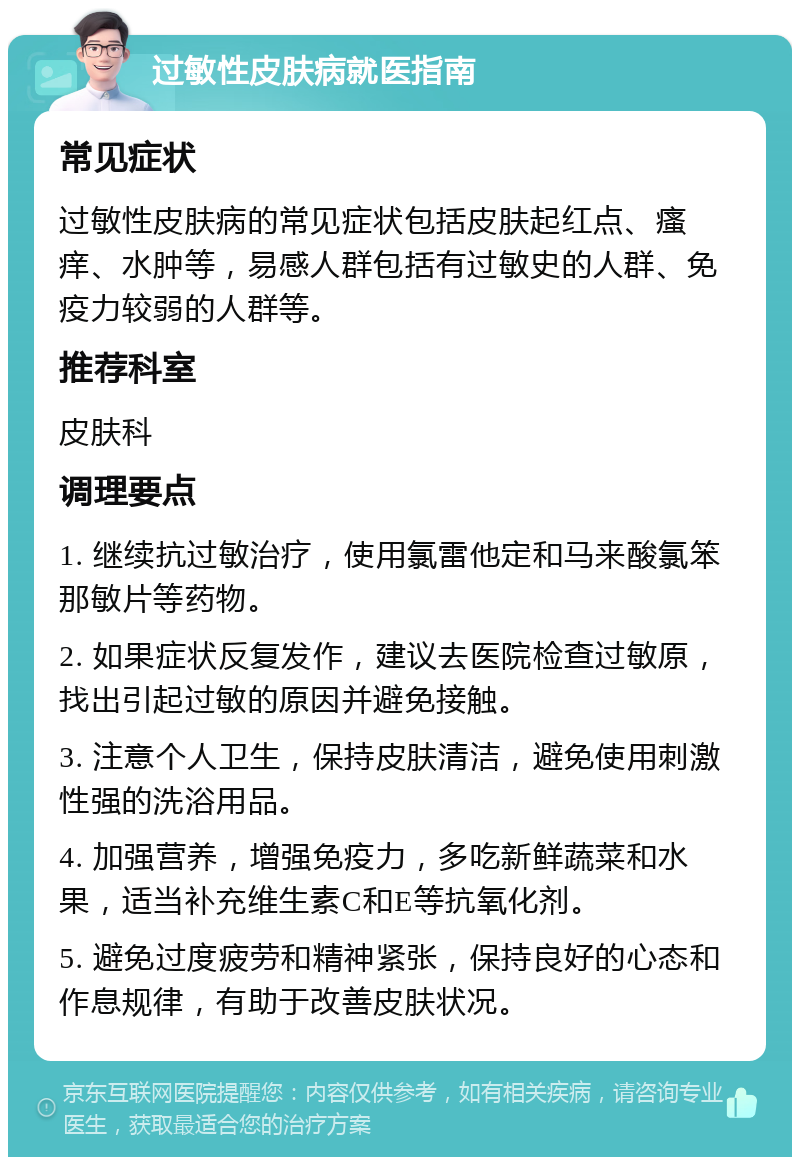 过敏性皮肤病就医指南 常见症状 过敏性皮肤病的常见症状包括皮肤起红点、瘙痒、水肿等，易感人群包括有过敏史的人群、免疫力较弱的人群等。 推荐科室 皮肤科 调理要点 1. 继续抗过敏治疗，使用氯雷他定和马来酸氯笨那敏片等药物。 2. 如果症状反复发作，建议去医院检查过敏原，找出引起过敏的原因并避免接触。 3. 注意个人卫生，保持皮肤清洁，避免使用刺激性强的洗浴用品。 4. 加强营养，增强免疫力，多吃新鲜蔬菜和水果，适当补充维生素C和E等抗氧化剂。 5. 避免过度疲劳和精神紧张，保持良好的心态和作息规律，有助于改善皮肤状况。