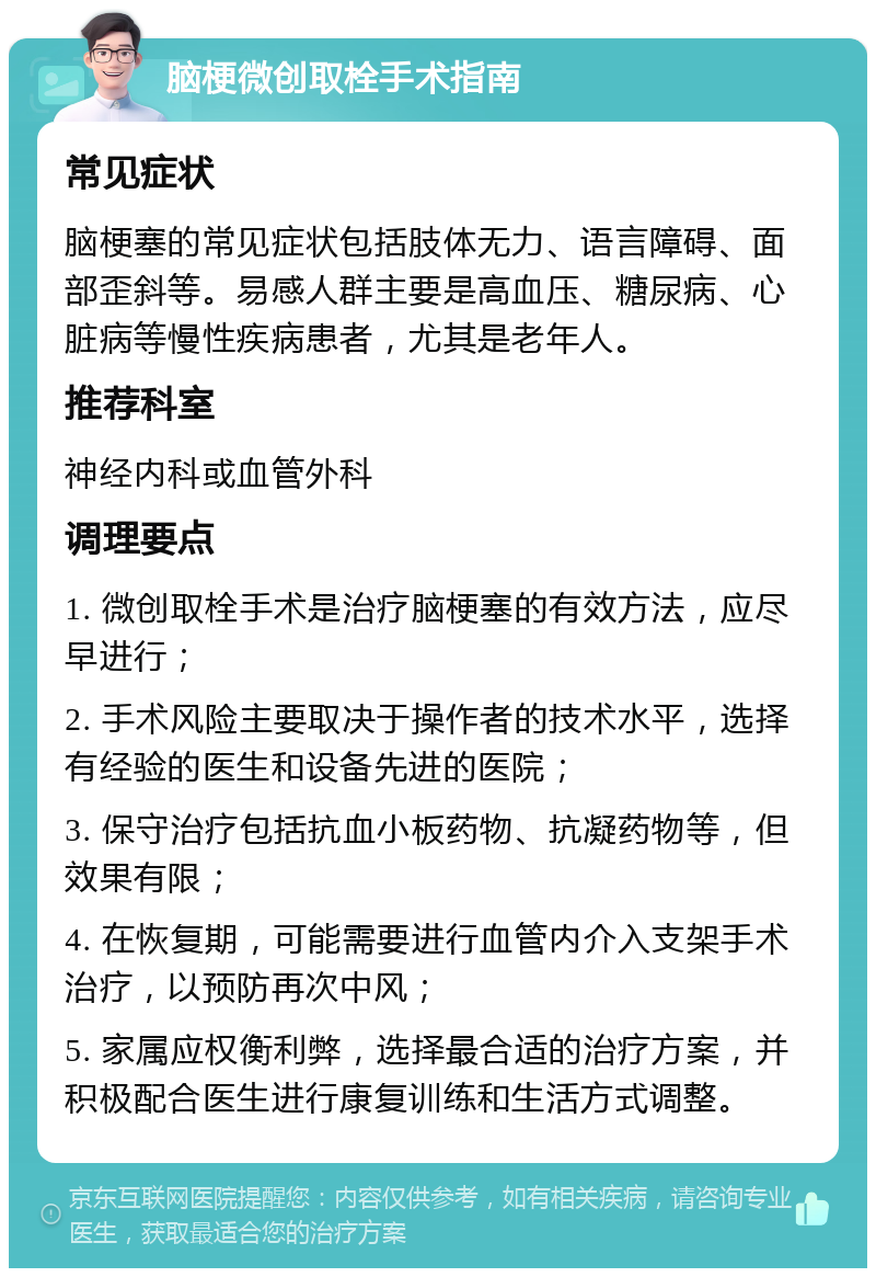 脑梗微创取栓手术指南 常见症状 脑梗塞的常见症状包括肢体无力、语言障碍、面部歪斜等。易感人群主要是高血压、糖尿病、心脏病等慢性疾病患者，尤其是老年人。 推荐科室 神经内科或血管外科 调理要点 1. 微创取栓手术是治疗脑梗塞的有效方法，应尽早进行； 2. 手术风险主要取决于操作者的技术水平，选择有经验的医生和设备先进的医院； 3. 保守治疗包括抗血小板药物、抗凝药物等，但效果有限； 4. 在恢复期，可能需要进行血管内介入支架手术治疗，以预防再次中风； 5. 家属应权衡利弊，选择最合适的治疗方案，并积极配合医生进行康复训练和生活方式调整。