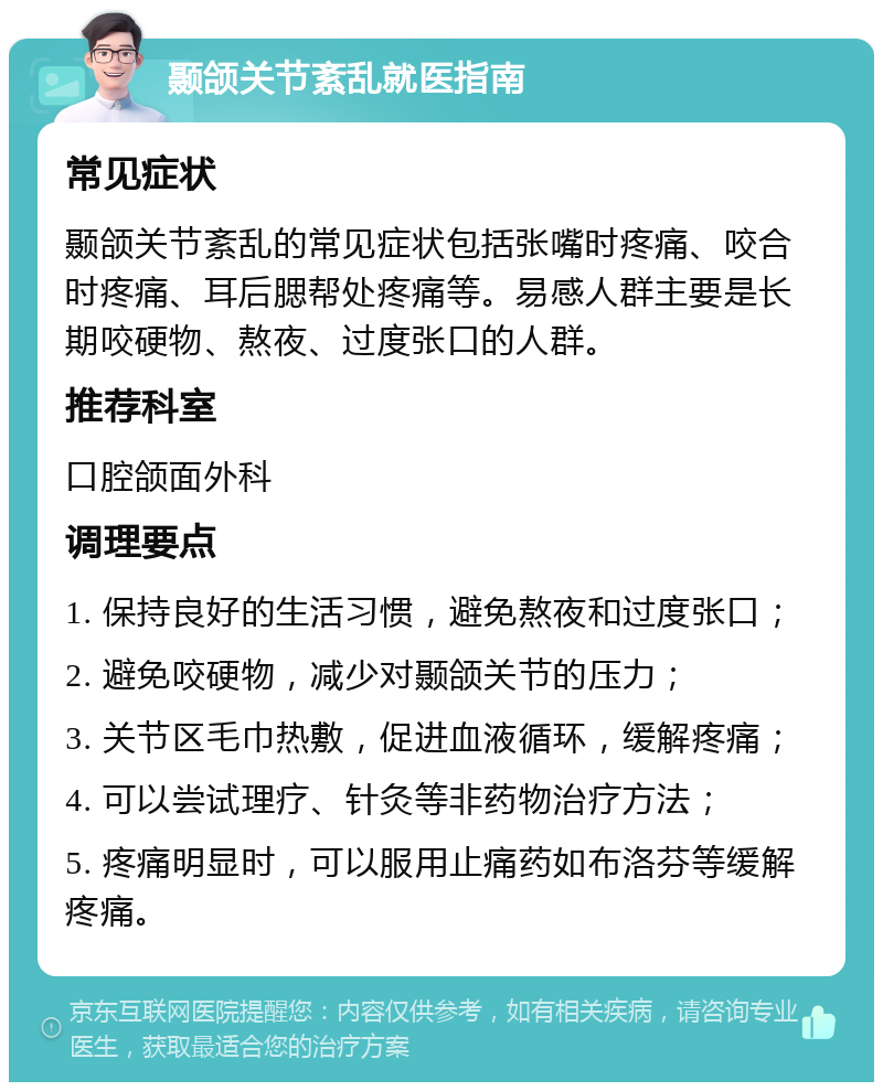 颞颌关节紊乱就医指南 常见症状 颞颌关节紊乱的常见症状包括张嘴时疼痛、咬合时疼痛、耳后腮帮处疼痛等。易感人群主要是长期咬硬物、熬夜、过度张口的人群。 推荐科室 口腔颌面外科 调理要点 1. 保持良好的生活习惯，避免熬夜和过度张口； 2. 避免咬硬物，减少对颞颌关节的压力； 3. 关节区毛巾热敷，促进血液循环，缓解疼痛； 4. 可以尝试理疗、针灸等非药物治疗方法； 5. 疼痛明显时，可以服用止痛药如布洛芬等缓解疼痛。