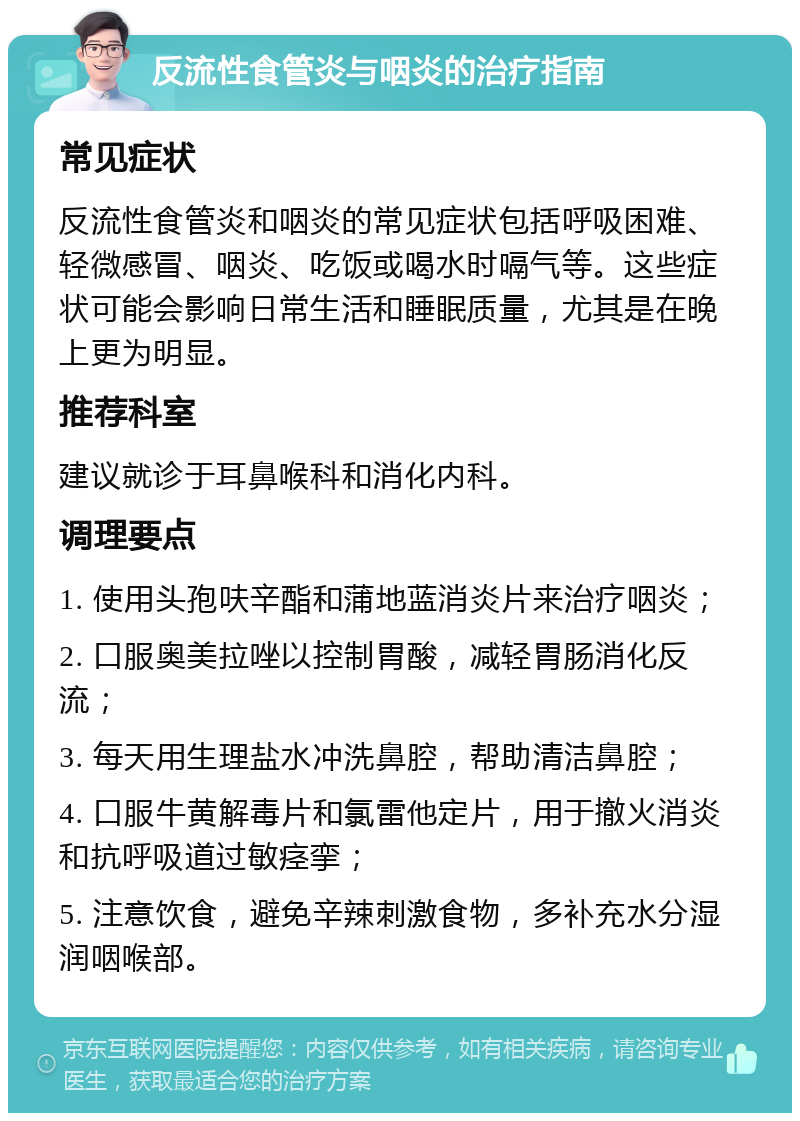 反流性食管炎与咽炎的治疗指南 常见症状 反流性食管炎和咽炎的常见症状包括呼吸困难、轻微感冒、咽炎、吃饭或喝水时嗝气等。这些症状可能会影响日常生活和睡眠质量，尤其是在晚上更为明显。 推荐科室 建议就诊于耳鼻喉科和消化内科。 调理要点 1. 使用头孢呋辛酯和蒲地蓝消炎片来治疗咽炎； 2. 口服奥美拉唑以控制胃酸，减轻胃肠消化反流； 3. 每天用生理盐水冲洗鼻腔，帮助清洁鼻腔； 4. 口服牛黄解毒片和氯雷他定片，用于撤火消炎和抗呼吸道过敏痉挛； 5. 注意饮食，避免辛辣刺激食物，多补充水分湿润咽喉部。