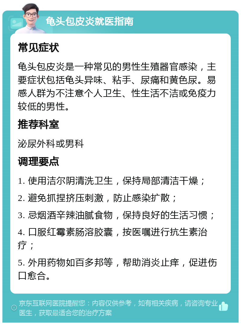 龟头包皮炎就医指南 常见症状 龟头包皮炎是一种常见的男性生殖器官感染，主要症状包括龟头异味、粘手、尿痛和黄色尿。易感人群为不注意个人卫生、性生活不洁或免疫力较低的男性。 推荐科室 泌尿外科或男科 调理要点 1. 使用洁尔阴清洗卫生，保持局部清洁干燥； 2. 避免抓捏挤压刺激，防止感染扩散； 3. 忌烟酒辛辣油腻食物，保持良好的生活习惯； 4. 口服红霉素肠溶胶囊，按医嘱进行抗生素治疗； 5. 外用药物如百多邦等，帮助消炎止痒，促进伤口愈合。