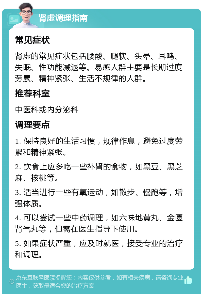 肾虚调理指南 常见症状 肾虚的常见症状包括腰酸、腿软、头晕、耳鸣、失眠、性功能减退等。易感人群主要是长期过度劳累、精神紧张、生活不规律的人群。 推荐科室 中医科或内分泌科 调理要点 1. 保持良好的生活习惯，规律作息，避免过度劳累和精神紧张。 2. 饮食上应多吃一些补肾的食物，如黑豆、黑芝麻、核桃等。 3. 适当进行一些有氧运动，如散步、慢跑等，增强体质。 4. 可以尝试一些中药调理，如六味地黄丸、金匮肾气丸等，但需在医生指导下使用。 5. 如果症状严重，应及时就医，接受专业的治疗和调理。