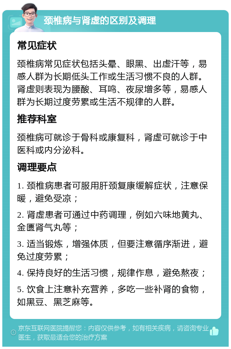 颈椎病与肾虚的区别及调理 常见症状 颈椎病常见症状包括头晕、眼黑、出虚汗等，易感人群为长期低头工作或生活习惯不良的人群。肾虚则表现为腰酸、耳鸣、夜尿增多等，易感人群为长期过度劳累或生活不规律的人群。 推荐科室 颈椎病可就诊于骨科或康复科，肾虚可就诊于中医科或内分泌科。 调理要点 1. 颈椎病患者可服用肝颈复康缓解症状，注意保暖，避免受凉； 2. 肾虚患者可通过中药调理，例如六味地黄丸、金匮肾气丸等； 3. 适当锻炼，增强体质，但要注意循序渐进，避免过度劳累； 4. 保持良好的生活习惯，规律作息，避免熬夜； 5. 饮食上注意补充营养，多吃一些补肾的食物，如黑豆、黑芝麻等。