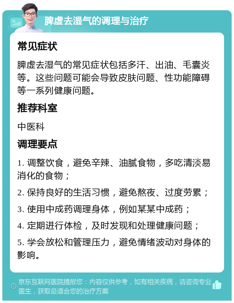 脾虚去湿气的调理与治疗 常见症状 脾虚去湿气的常见症状包括多汗、出油、毛囊炎等。这些问题可能会导致皮肤问题、性功能障碍等一系列健康问题。 推荐科室 中医科 调理要点 1. 调整饮食，避免辛辣、油腻食物，多吃清淡易消化的食物； 2. 保持良好的生活习惯，避免熬夜、过度劳累； 3. 使用中成药调理身体，例如某某中成药； 4. 定期进行体检，及时发现和处理健康问题； 5. 学会放松和管理压力，避免情绪波动对身体的影响。