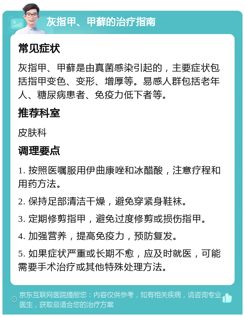 灰指甲、甲藓的治疗指南 常见症状 灰指甲、甲藓是由真菌感染引起的，主要症状包括指甲变色、变形、增厚等。易感人群包括老年人、糖尿病患者、免疫力低下者等。 推荐科室 皮肤科 调理要点 1. 按照医嘱服用伊曲康唑和冰醋酸，注意疗程和用药方法。 2. 保持足部清洁干燥，避免穿紧身鞋袜。 3. 定期修剪指甲，避免过度修剪或损伤指甲。 4. 加强营养，提高免疫力，预防复发。 5. 如果症状严重或长期不愈，应及时就医，可能需要手术治疗或其他特殊处理方法。