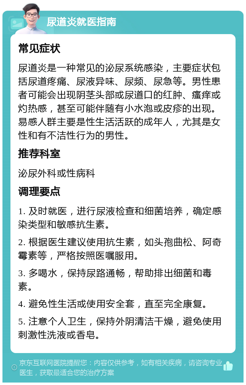 尿道炎就医指南 常见症状 尿道炎是一种常见的泌尿系统感染，主要症状包括尿道疼痛、尿液异味、尿频、尿急等。男性患者可能会出现阴茎头部或尿道口的红肿、瘙痒或灼热感，甚至可能伴随有小水泡或皮疹的出现。易感人群主要是性生活活跃的成年人，尤其是女性和有不洁性行为的男性。 推荐科室 泌尿外科或性病科 调理要点 1. 及时就医，进行尿液检查和细菌培养，确定感染类型和敏感抗生素。 2. 根据医生建议使用抗生素，如头孢曲松、阿奇霉素等，严格按照医嘱服用。 3. 多喝水，保持尿路通畅，帮助排出细菌和毒素。 4. 避免性生活或使用安全套，直至完全康复。 5. 注意个人卫生，保持外阴清洁干燥，避免使用刺激性洗液或香皂。