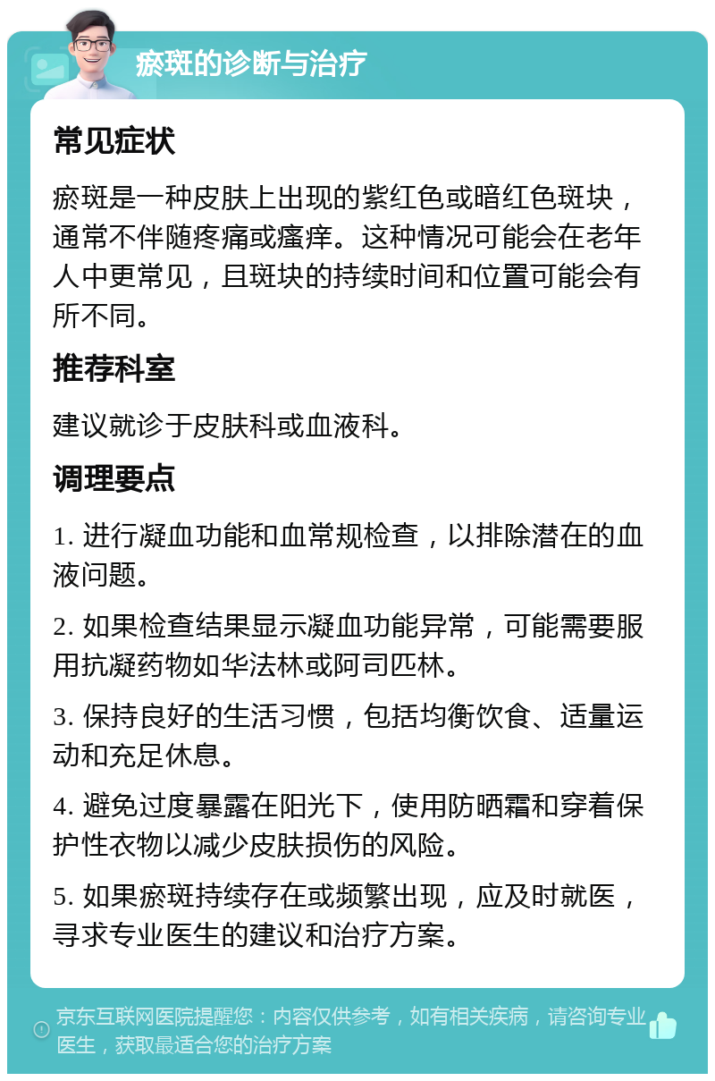 瘀斑的诊断与治疗 常见症状 瘀斑是一种皮肤上出现的紫红色或暗红色斑块，通常不伴随疼痛或瘙痒。这种情况可能会在老年人中更常见，且斑块的持续时间和位置可能会有所不同。 推荐科室 建议就诊于皮肤科或血液科。 调理要点 1. 进行凝血功能和血常规检查，以排除潜在的血液问题。 2. 如果检查结果显示凝血功能异常，可能需要服用抗凝药物如华法林或阿司匹林。 3. 保持良好的生活习惯，包括均衡饮食、适量运动和充足休息。 4. 避免过度暴露在阳光下，使用防晒霜和穿着保护性衣物以减少皮肤损伤的风险。 5. 如果瘀斑持续存在或频繁出现，应及时就医，寻求专业医生的建议和治疗方案。