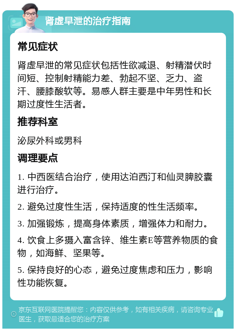 肾虚早泄的治疗指南 常见症状 肾虚早泄的常见症状包括性欲减退、射精潜伏时间短、控制射精能力差、勃起不坚、乏力、盗汗、腰膝酸软等。易感人群主要是中年男性和长期过度性生活者。 推荐科室 泌尿外科或男科 调理要点 1. 中西医结合治疗，使用达泊西汀和仙灵脾胶囊进行治疗。 2. 避免过度性生活，保持适度的性生活频率。 3. 加强锻炼，提高身体素质，增强体力和耐力。 4. 饮食上多摄入富含锌、维生素E等营养物质的食物，如海鲜、坚果等。 5. 保持良好的心态，避免过度焦虑和压力，影响性功能恢复。