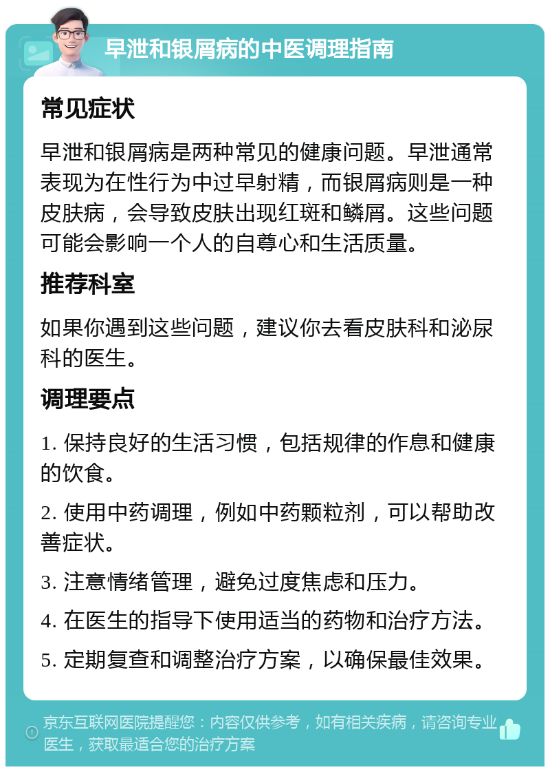 早泄和银屑病的中医调理指南 常见症状 早泄和银屑病是两种常见的健康问题。早泄通常表现为在性行为中过早射精，而银屑病则是一种皮肤病，会导致皮肤出现红斑和鳞屑。这些问题可能会影响一个人的自尊心和生活质量。 推荐科室 如果你遇到这些问题，建议你去看皮肤科和泌尿科的医生。 调理要点 1. 保持良好的生活习惯，包括规律的作息和健康的饮食。 2. 使用中药调理，例如中药颗粒剂，可以帮助改善症状。 3. 注意情绪管理，避免过度焦虑和压力。 4. 在医生的指导下使用适当的药物和治疗方法。 5. 定期复查和调整治疗方案，以确保最佳效果。