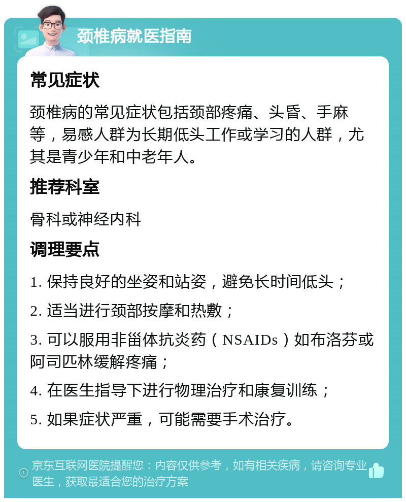 颈椎病就医指南 常见症状 颈椎病的常见症状包括颈部疼痛、头昏、手麻等，易感人群为长期低头工作或学习的人群，尤其是青少年和中老年人。 推荐科室 骨科或神经内科 调理要点 1. 保持良好的坐姿和站姿，避免长时间低头； 2. 适当进行颈部按摩和热敷； 3. 可以服用非甾体抗炎药（NSAIDs）如布洛芬或阿司匹林缓解疼痛； 4. 在医生指导下进行物理治疗和康复训练； 5. 如果症状严重，可能需要手术治疗。