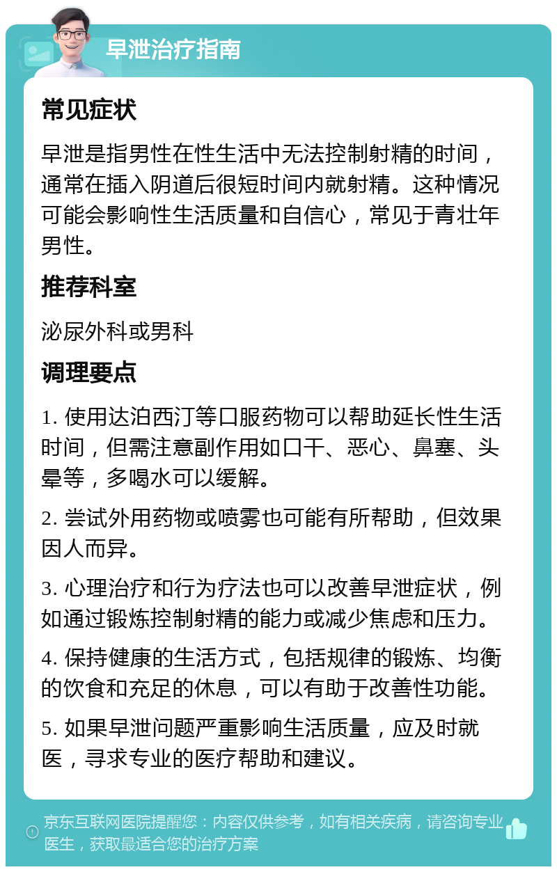 早泄治疗指南 常见症状 早泄是指男性在性生活中无法控制射精的时间，通常在插入阴道后很短时间内就射精。这种情况可能会影响性生活质量和自信心，常见于青壮年男性。 推荐科室 泌尿外科或男科 调理要点 1. 使用达泊西汀等口服药物可以帮助延长性生活时间，但需注意副作用如口干、恶心、鼻塞、头晕等，多喝水可以缓解。 2. 尝试外用药物或喷雾也可能有所帮助，但效果因人而异。 3. 心理治疗和行为疗法也可以改善早泄症状，例如通过锻炼控制射精的能力或减少焦虑和压力。 4. 保持健康的生活方式，包括规律的锻炼、均衡的饮食和充足的休息，可以有助于改善性功能。 5. 如果早泄问题严重影响生活质量，应及时就医，寻求专业的医疗帮助和建议。