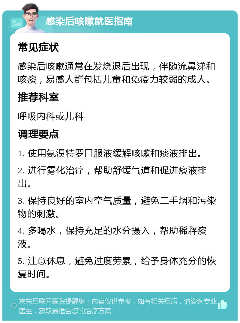 感染后咳嗽就医指南 常见症状 感染后咳嗽通常在发烧退后出现，伴随流鼻涕和咳痰，易感人群包括儿童和免疫力较弱的成人。 推荐科室 呼吸内科或儿科 调理要点 1. 使用氨溴特罗口服液缓解咳嗽和痰液排出。 2. 进行雾化治疗，帮助舒缓气道和促进痰液排出。 3. 保持良好的室内空气质量，避免二手烟和污染物的刺激。 4. 多喝水，保持充足的水分摄入，帮助稀释痰液。 5. 注意休息，避免过度劳累，给予身体充分的恢复时间。