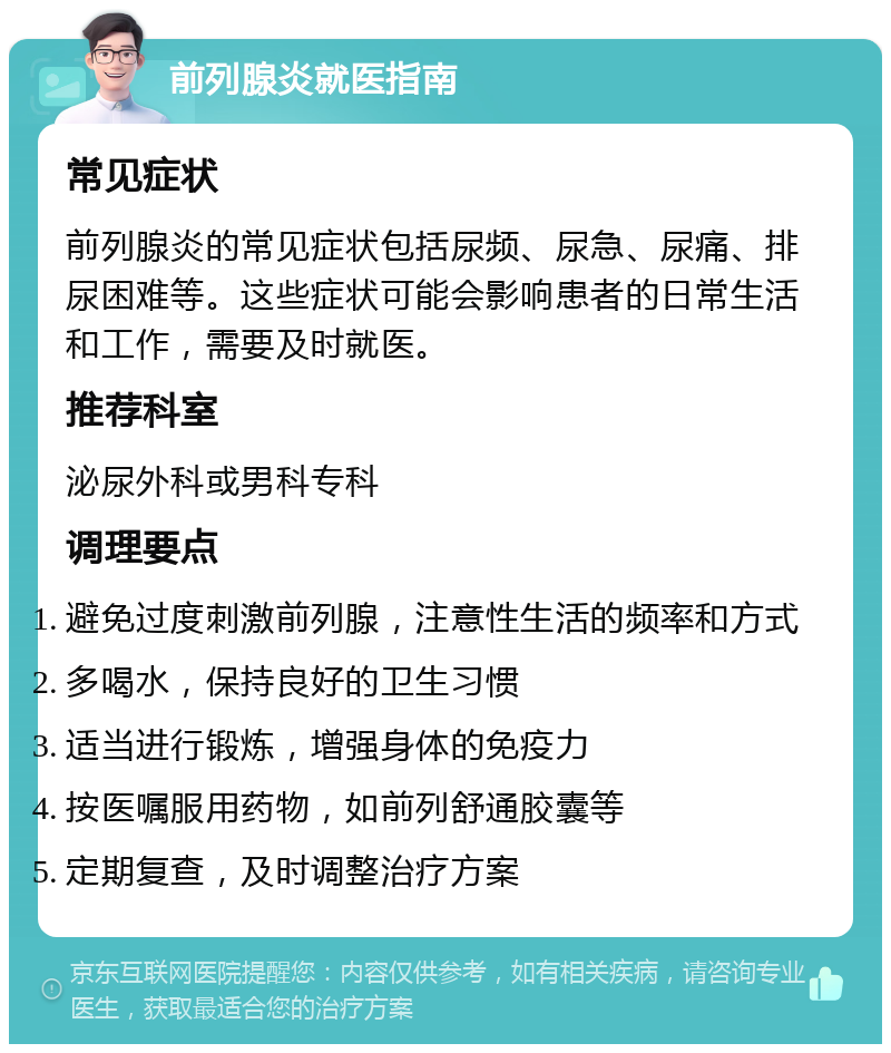 前列腺炎就医指南 常见症状 前列腺炎的常见症状包括尿频、尿急、尿痛、排尿困难等。这些症状可能会影响患者的日常生活和工作，需要及时就医。 推荐科室 泌尿外科或男科专科 调理要点 避免过度刺激前列腺，注意性生活的频率和方式 多喝水，保持良好的卫生习惯 适当进行锻炼，增强身体的免疫力 按医嘱服用药物，如前列舒通胶囊等 定期复查，及时调整治疗方案