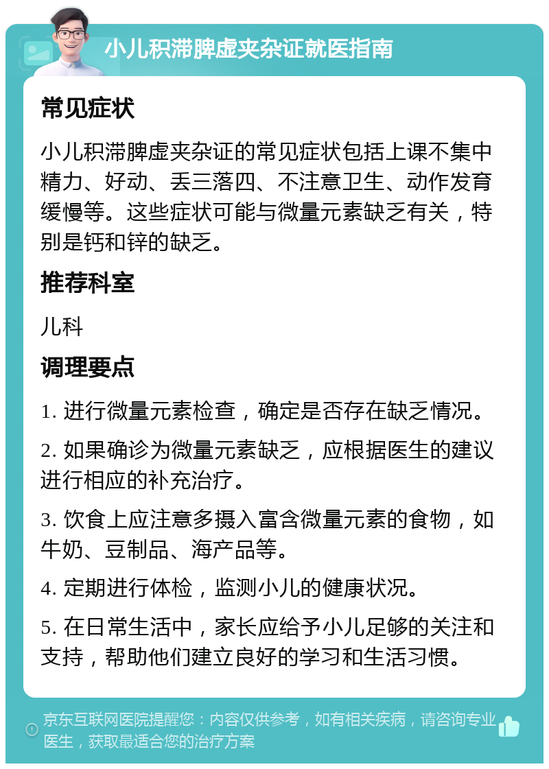 小儿积滞脾虚夹杂证就医指南 常见症状 小儿积滞脾虚夹杂证的常见症状包括上课不集中精力、好动、丢三落四、不注意卫生、动作发育缓慢等。这些症状可能与微量元素缺乏有关，特别是钙和锌的缺乏。 推荐科室 儿科 调理要点 1. 进行微量元素检查，确定是否存在缺乏情况。 2. 如果确诊为微量元素缺乏，应根据医生的建议进行相应的补充治疗。 3. 饮食上应注意多摄入富含微量元素的食物，如牛奶、豆制品、海产品等。 4. 定期进行体检，监测小儿的健康状况。 5. 在日常生活中，家长应给予小儿足够的关注和支持，帮助他们建立良好的学习和生活习惯。