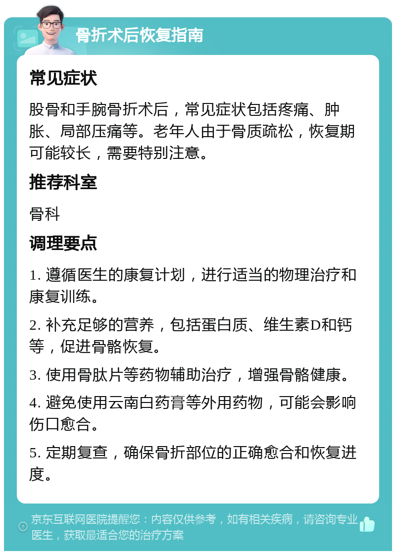 骨折术后恢复指南 常见症状 股骨和手腕骨折术后，常见症状包括疼痛、肿胀、局部压痛等。老年人由于骨质疏松，恢复期可能较长，需要特别注意。 推荐科室 骨科 调理要点 1. 遵循医生的康复计划，进行适当的物理治疗和康复训练。 2. 补充足够的营养，包括蛋白质、维生素D和钙等，促进骨骼恢复。 3. 使用骨肽片等药物辅助治疗，增强骨骼健康。 4. 避免使用云南白药膏等外用药物，可能会影响伤口愈合。 5. 定期复查，确保骨折部位的正确愈合和恢复进度。