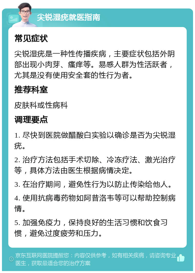 尖锐湿疣就医指南 常见症状 尖锐湿疣是一种性传播疾病，主要症状包括外阴部出现小肉芽、瘙痒等。易感人群为性活跃者，尤其是没有使用安全套的性行为者。 推荐科室 皮肤科或性病科 调理要点 1. 尽快到医院做醋酸白实验以确诊是否为尖锐湿疣。 2. 治疗方法包括手术切除、冷冻疗法、激光治疗等，具体方法由医生根据病情决定。 3. 在治疗期间，避免性行为以防止传染给他人。 4. 使用抗病毒药物如阿昔洛韦等可以帮助控制病情。 5. 加强免疫力，保持良好的生活习惯和饮食习惯，避免过度疲劳和压力。