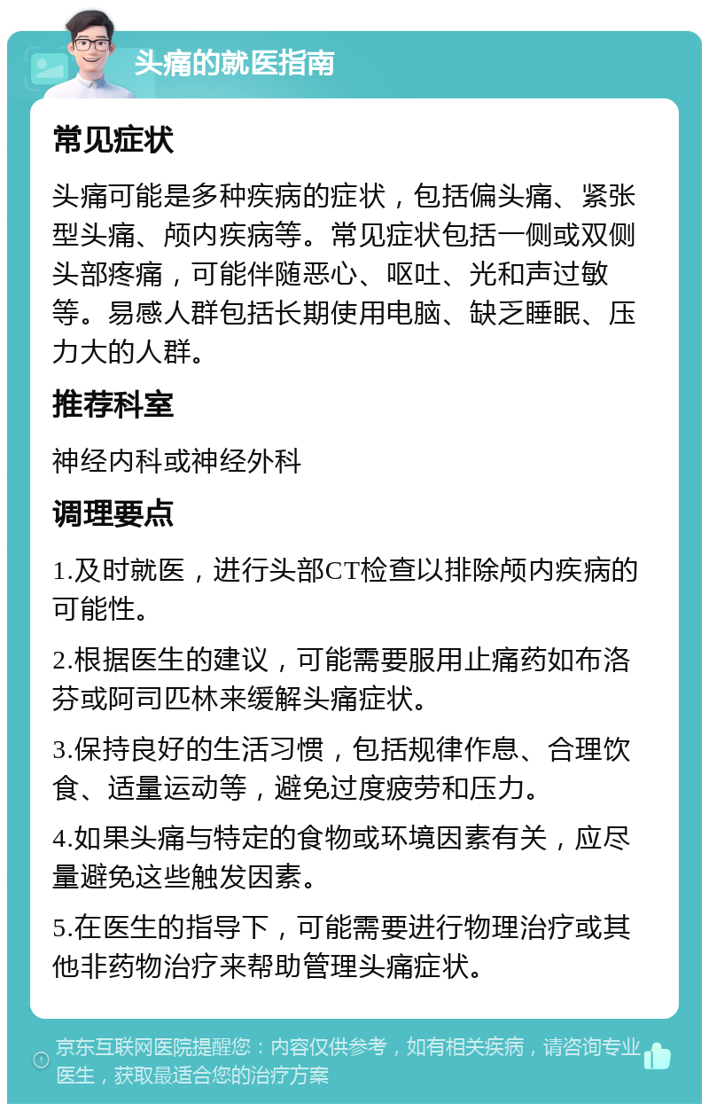 头痛的就医指南 常见症状 头痛可能是多种疾病的症状，包括偏头痛、紧张型头痛、颅内疾病等。常见症状包括一侧或双侧头部疼痛，可能伴随恶心、呕吐、光和声过敏等。易感人群包括长期使用电脑、缺乏睡眠、压力大的人群。 推荐科室 神经内科或神经外科 调理要点 1.及时就医，进行头部CT检查以排除颅内疾病的可能性。 2.根据医生的建议，可能需要服用止痛药如布洛芬或阿司匹林来缓解头痛症状。 3.保持良好的生活习惯，包括规律作息、合理饮食、适量运动等，避免过度疲劳和压力。 4.如果头痛与特定的食物或环境因素有关，应尽量避免这些触发因素。 5.在医生的指导下，可能需要进行物理治疗或其他非药物治疗来帮助管理头痛症状。