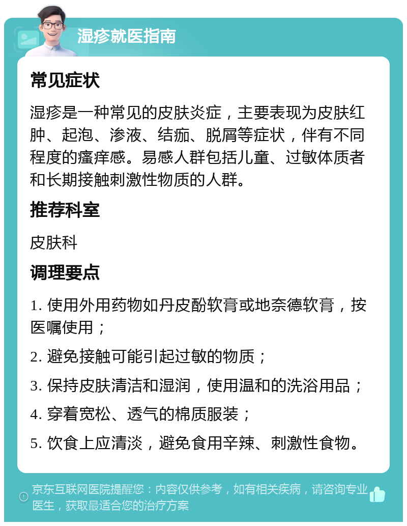 湿疹就医指南 常见症状 湿疹是一种常见的皮肤炎症，主要表现为皮肤红肿、起泡、渗液、结痂、脱屑等症状，伴有不同程度的瘙痒感。易感人群包括儿童、过敏体质者和长期接触刺激性物质的人群。 推荐科室 皮肤科 调理要点 1. 使用外用药物如丹皮酚软膏或地奈德软膏，按医嘱使用； 2. 避免接触可能引起过敏的物质； 3. 保持皮肤清洁和湿润，使用温和的洗浴用品； 4. 穿着宽松、透气的棉质服装； 5. 饮食上应清淡，避免食用辛辣、刺激性食物。